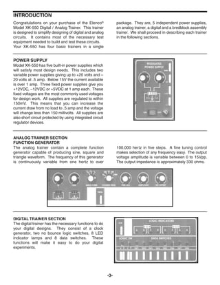 -3-
INTRODUCTION
POWER SUPPLY
Model XK-550 has five built-in power supplies which
will satisfy most design needs. This includes two
variable power supplies giving up to +20 volts and –
20 volts at .5 amp. Below 15V the current available
is over 1 amp. Three fixed power supplies give you
+12VDC, –12VDC or +5VDC at 1 amp each. These
fixed voltages are the most commonly used voltages
for design work. All supplies are regulated to within
150mV. This means that you can increase the
current draw from no load to .5 amp and the voltage
will change less than 150 millivolts. All supplies are
also short circuit protected by using integrated circuit
regulator devices.
The analog trainer contain a complete function
generator capable of producing sine, square and
triangle waveform. The frequency of this generator
is continuously variable from one hertz to over
100,000 hertz in five steps. A fine tuning control
makes selection of any frequency easy. The output
voltage amplitude is variable between 0 to 15Vpp.
The output impedance is approximately 330 ohms.
DIGITAL TRAINER SECTION
The digital trainer has the necessary functions to do
your digital designs. They consist of a clock
generator, two no bounce logic switches, 8 LED
indicator lamps and 8 data switches. These
functions will make it easy to do your digital
experiments.
Congratulations on your purchase of the Elenco®
Model XK-550 Digital / Analog Trainer. This trainer
is designed to simplify designing of digital and analog
circuits. It contains most of the necessary test
equipment needed to build and test these circuits.
Your XK-550 has four basic trainers in a single
package. They are, 5 independent power supplies,
an analog trainer, a digital and a bredblock assembly
trainer. We shall proceed in describing each trainer
in the following sections.
ANALOG TRAINER SECTION
FUNCTION GENERATOR
 