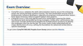 Exam Overview:
● CompTIA Linux+ validates the skills administrators need to secure the enterprise,
power the cloud and keep systems running. The new certification ensures that IT
professionals, software developers, cybersecurity engineers and penetration testers
have these necessary skills to support today’s tech systems.
● CompTIA Linux+ is the only job-focused Linux certification covering the latest
foundational skills demanded by hiring managers. Unlike other certifications, the
new exam includes performance-based and multiple-choice questions to identify
the employees who can do the job. The exam covers tasks associated with all
major distributions of Linux, setting the foundation for advanced vendor/distro-
specific knowledge.
To get Latest CompTIA XK0-005 Prepkits Exam Dumps please visit this Website.
https://www.exams4sure.com/CompTIA/XK0-005-practice-exam-dumps.html
 