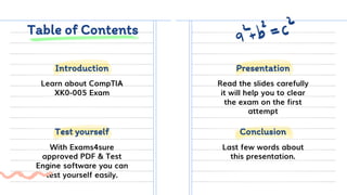 Table of Contents
Learn about CompTIA
XK0-005 Exam
Read the slides carefully
it will help you to clear
the exam on the first
attempt
With Exams4sure
approved PDF & Test
Engine software you can
test yourself easily.
Last few words about
this presentation.
Test yourself Conclusion
Introduction Presentation
 