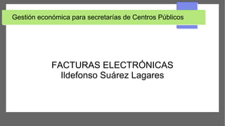 Gestión económica para secretarías de Centros Públicos
FACTURAS ELECTRÓNICAS
Ildefonso Suárez Lagares
 