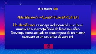<Identificator>::=<Literă>{<Literă>|<Cifră>}
Un identificator va începe indispensabil cu o literă
urmată de o secvență finită de litere sau cifre.
Secvența dintre acolade se poate repeta de un număr
oarecare de ori sau chiar de zero ori.
MetalimbajBNF · $800
 