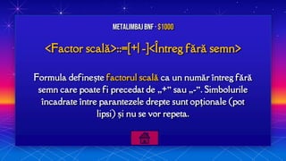 <Factor scală>::=[+| -]<Întreg fără semn>
Formula definește factorul scală ca un număr întreg fără
semn care poate fi precedat de „+” sau „-”. Simbolurile
încadrate între parantezele drepte sunt opționale (pot
lipsi) și nu se vor repeta.
MetalimbajBNF · $1000
 