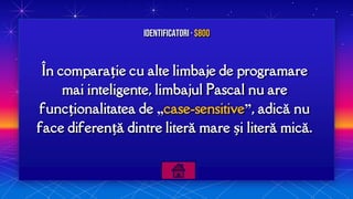 În comparație cu alte limbaje de programare
mai inteligente, limbajul Pascal nu are
funcționalitatea de „case-sensitive”, adică nu
face diferență dintre literă mare și literă mică.
Identificatori · $800
 