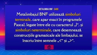 Metalimbajul BNF utilizează simboluri
terminale, care apar exact în programele
Pascal, legate între ele cu caracterul „|”, și
simboluri neterminale, care desemnează
construcțiile gramaticale ale limbajului, se
înscriu între semnele „<” și „>”.
MetalimbajBNF · $400
 