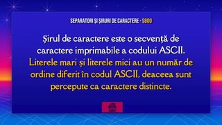 Șirul de caractere este o secvență de
caractere imprimabile a codului ASCII.
Literele mari și literele mici au un număr de
ordine diferit în codul ASCII, deaceea sunt
percepute ca caractere distincte.
Separatori și Șiruri de caractere · $800
 