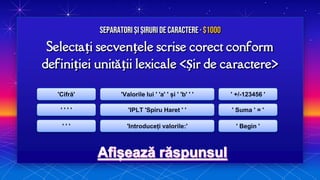 Selectați secvențele scrise corect conform
definiției unității lexicale <Șir de caractere>
Separatori și Șiruri de caractere · $1000
'Cifră'
' ' ' '
' ' '
'Valorile lui ' 'a' ' și ' 'b' ' '
'IPLT 'Spiru Haret ' '
'Introduceți valorile:'
' +/-123456 '
' Suma ' = '
' Begin '
 