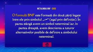 O formulă BNF este formată din două părți legate
între ele prin simbolul „::=” (egal prin definiție). În
parea stângă avem un simbol neterminal iar, în
partea dreaptă, avem descrierea a tuturor
alternativelor posibile de definire a simbolului
neterminal.
MetalimbajBNF · $600
 