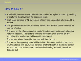 Kabaddi
© Copyright Millennium National School 2010
How to play it?
 In Kabaddi, two teams compete with each other for higher scores, by touching
or capturing the players of the opponent team.
 Each team consists of 12 players, of which 7 are on court at a time, and 5 in
reserve.
 The game consists of two 20-minute halves, with a break of five minutes for
change of sides.
 The team on the offense sends a 'raider‘ into the opponents court, chanting
'kabaddi-kabaddi'. The raider's aim is to touch any or all players on the
opposing side, and return to his court in one breath.
 The person, whom the raider touches, will then be out.
 The aim of the opposing team will be to hold the raider, and stop him from
returning to his own court, until he takes another breath. If the raider cannot
return to his court in the same breath while chanting 'kabaddi', he will be
declared out.
 