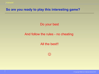 Kabaddi
© Copyright Millennium National School 2010
So are you ready to play this interesting game?
Do your best
And follow the rules - no cheating
All the best!!

 