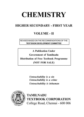 CHEMISTRY
HIGHER SECONDARY - FIRST YEAR
VOLUME - II
Untouchability is a sin
Untouchability is a crime
Untouchability is inhuman
TAMILNADU
TEXTBOOK CORPORATION
College Road, Chennai - 600 006
REVISED BASED ON THE RECOMMENDATIONS OF THE
TEXT BOOK DEVELOPMENT COMMITTEE
A Publication Under
Government of Tamilnadu
Distribution of Free Textbook Programme
(NOT FOR SALE)
 