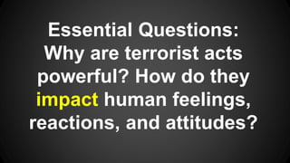 Essential Questions:
Why are terrorist acts
powerful? How do they
impact human feelings,
reactions, and attitudes?
 