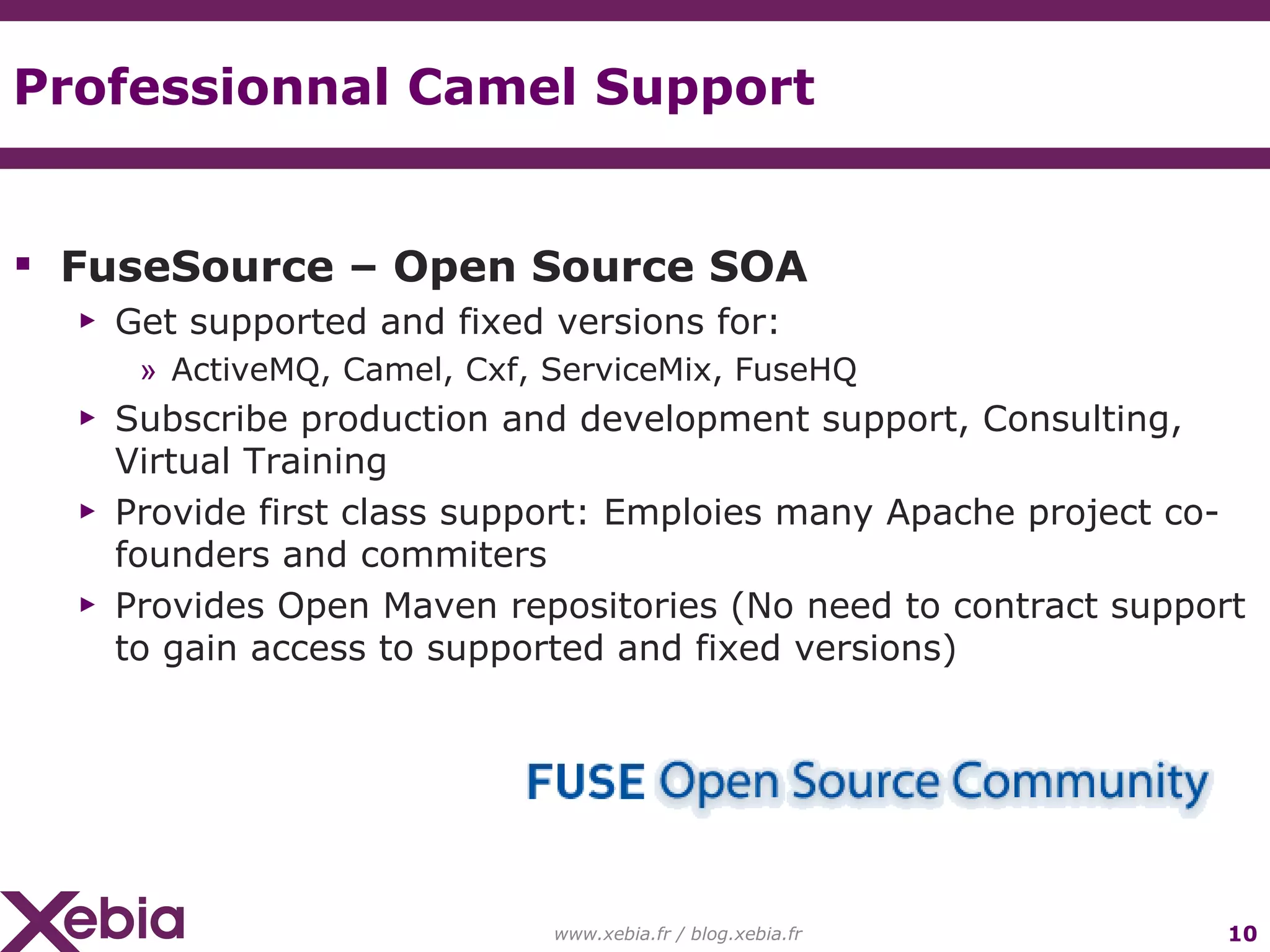 Professionnal Camel Support FuseSource – Open Source SOA Get supported and fixed versions for: ActiveMQ, Camel, Cxf, ServiceMix, FuseHQ Subscribe production and development support, Consulting, Virtual Training Provide first class support: Emploies many Apache project co-founders and commiters Provides Open Maven repositories (No need to contract support to gain access to supported and fixed versions) www.xebia.fr / blog.xebia.fr 