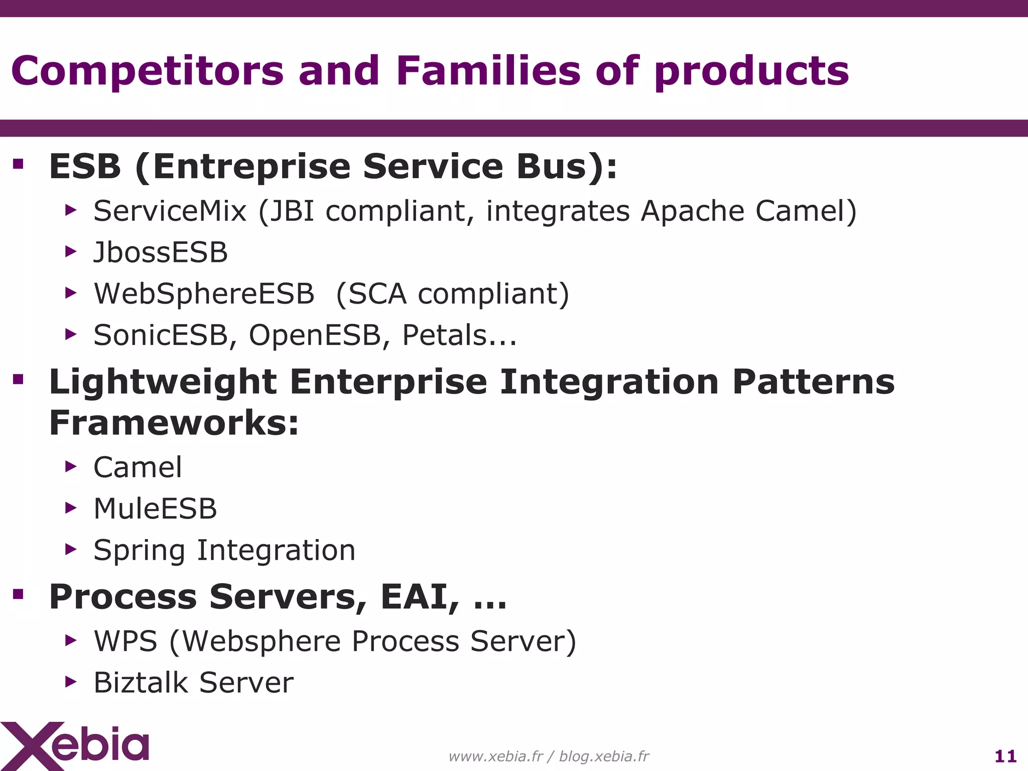 Competitors and Families of products ESB (Entreprise Service Bus): ServiceMix (JBI compliant, integrates Apache Camel) JbossESB WebSphereESB (SCA compliant) SonicESB, OpenESB, Petals... Lightweight Enterprise Integration Patterns Frameworks: Camel MuleESB Spring Integration Process Servers, EAI, … WPS (Websphere Process Server) Biztalk Server www.xebia.fr / blog.xebia.fr 