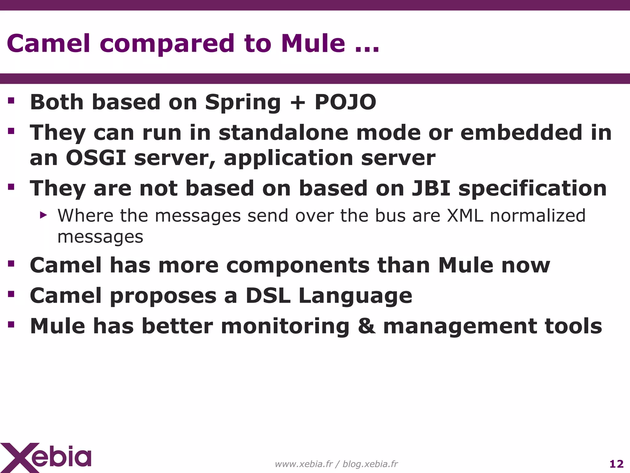 Camel compared to Mule ... Both based on Spring + POJO They can run in standalone mode or embedded in an OSGI server, application server They are not based on based on JBI specification Where the messages send over the bus are XML normalized messages Camel has more components than Mule now Camel proposes a DSL Language Mule has better monitoring & management tools www.xebia.fr / blog.xebia.fr 
