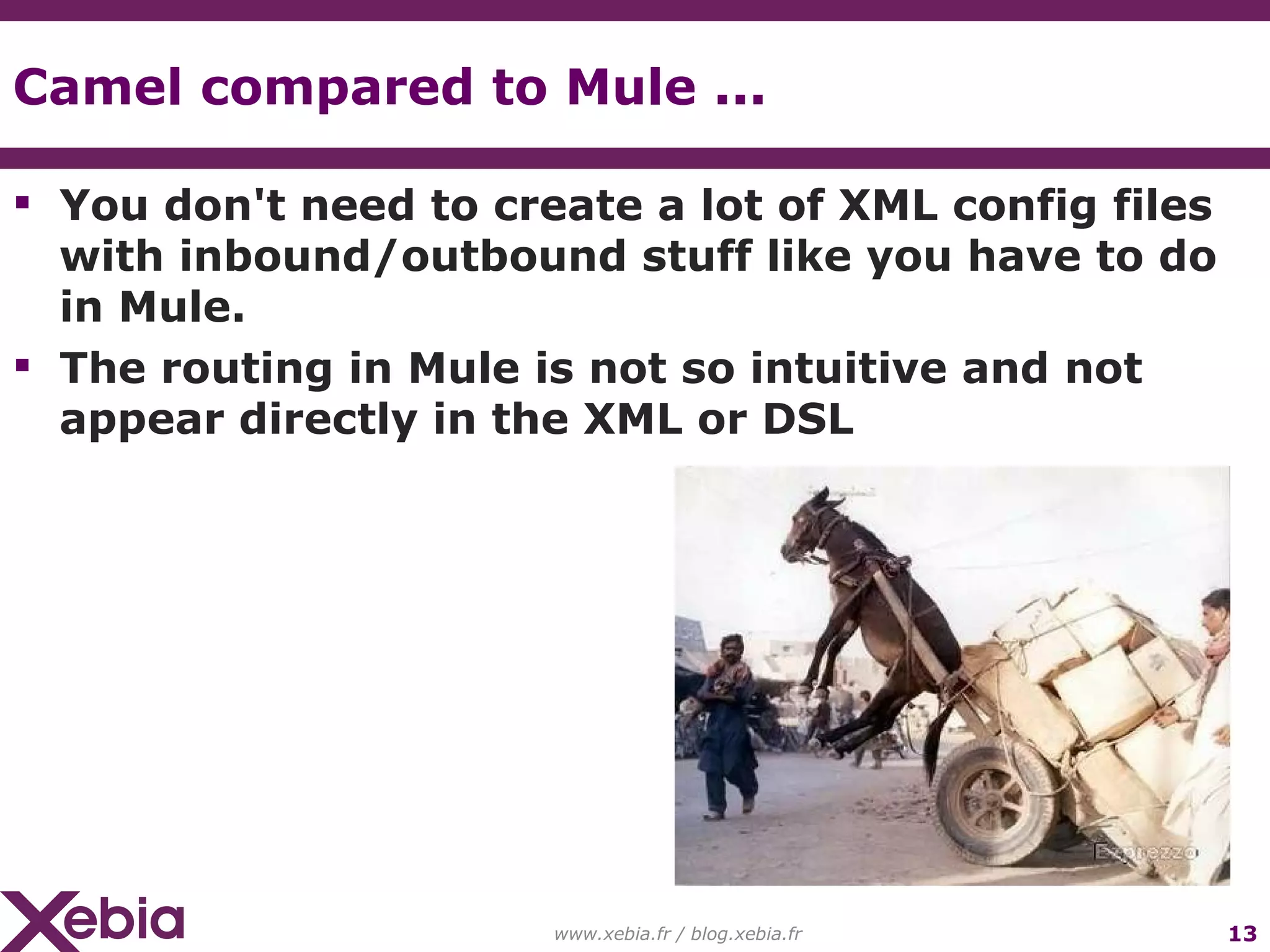 Camel compared to Mule ... You don't need to create a lot of XML config files with inbound/outbound stuff like you have to do in Mule. The routing in Mule is not so intuitive and not appear directly in the XML or DSL www.xebia.fr / blog.xebia.fr 