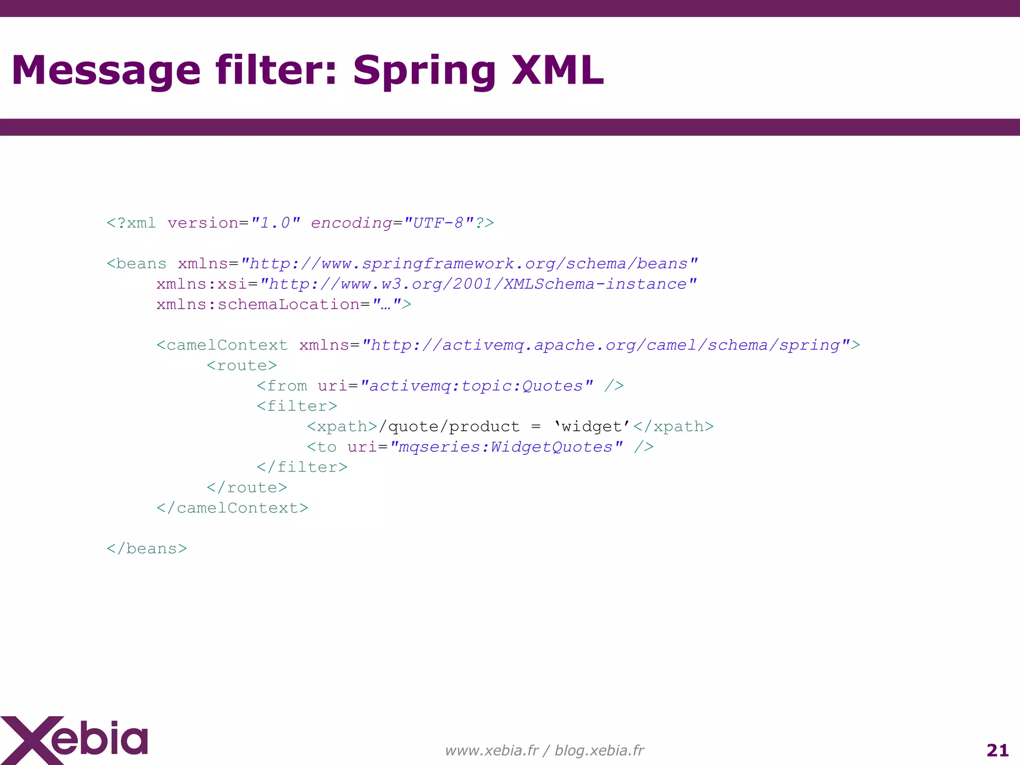 Message filter: Spring XML www.xebia.fr / blog.xebia.fr <? xml version = "1.0" encoding = "UTF-8" ?> < beans xmlns = "http://www.springframework.org/schema/beans" xmlns:xsi = "http://www.w3.org/2001/XMLSchema-instance" xmlns:schemaLocation = "…" > < camelContext xmlns = "http://activemq.apache.org/camel/schema/spring" > < route > < from uri = "activemq:topic:Quotes" /> < filter > < xpath > /quote/product = ‘widget’ </ xpath > < to uri = "mqseries:WidgetQuotes" /> </ filter > </ route > </ camelContext > </ beans > 