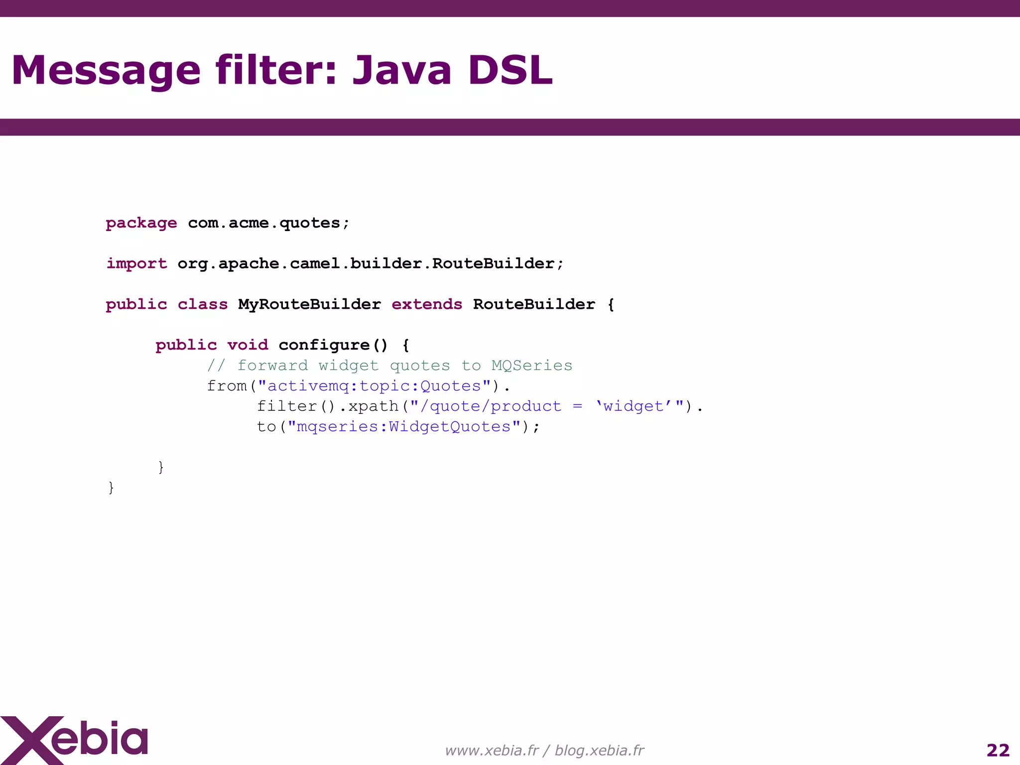 Message filter: Java DSL www.xebia.fr / blog.xebia.fr package com.acme.quotes; import org.apache.camel.builder.RouteBuilder; public class MyRouteBuilder extends RouteBuilder { public void configure() { // forward widget quotes to MQSeries from( "activemq:topic:Quotes" ). filter().xpath( "/quote/product = ‘widget’" ). to( "mqseries:WidgetQuotes" ); } } 