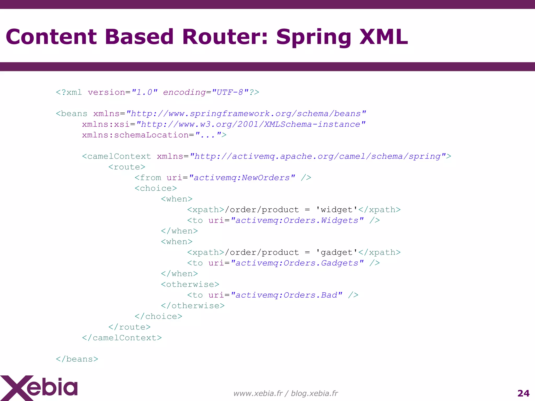 Content Based Router: Spring XML www.xebia.fr / blog.xebia.fr <? xml version = "1.0" encoding = "UTF-8" ?> < beans xmlns = "http://www.springframework.org/schema/beans" xmlns:xsi = "http://www.w3.org/2001/XMLSchema-instance" xmlns:schemaLocation = "..." > < camelContext xmlns = "http://activemq.apache.org/camel/schema/spring" > < route > < from uri = "activemq:NewOrders" /> < choice > < when > < xpath > /order/product = 'widget' </ xpath > < to uri = "activemq:Orders.Widgets" /> </ when > < when > < xpath > /order/product = 'gadget' </ xpath > < to uri = "activemq:Orders.Gadgets" /> </ when > < otherwise > < to uri = "activemq:Orders.Bad" /> </ otherwise > </ choice > </ route > </ camelContext > </ beans > 
