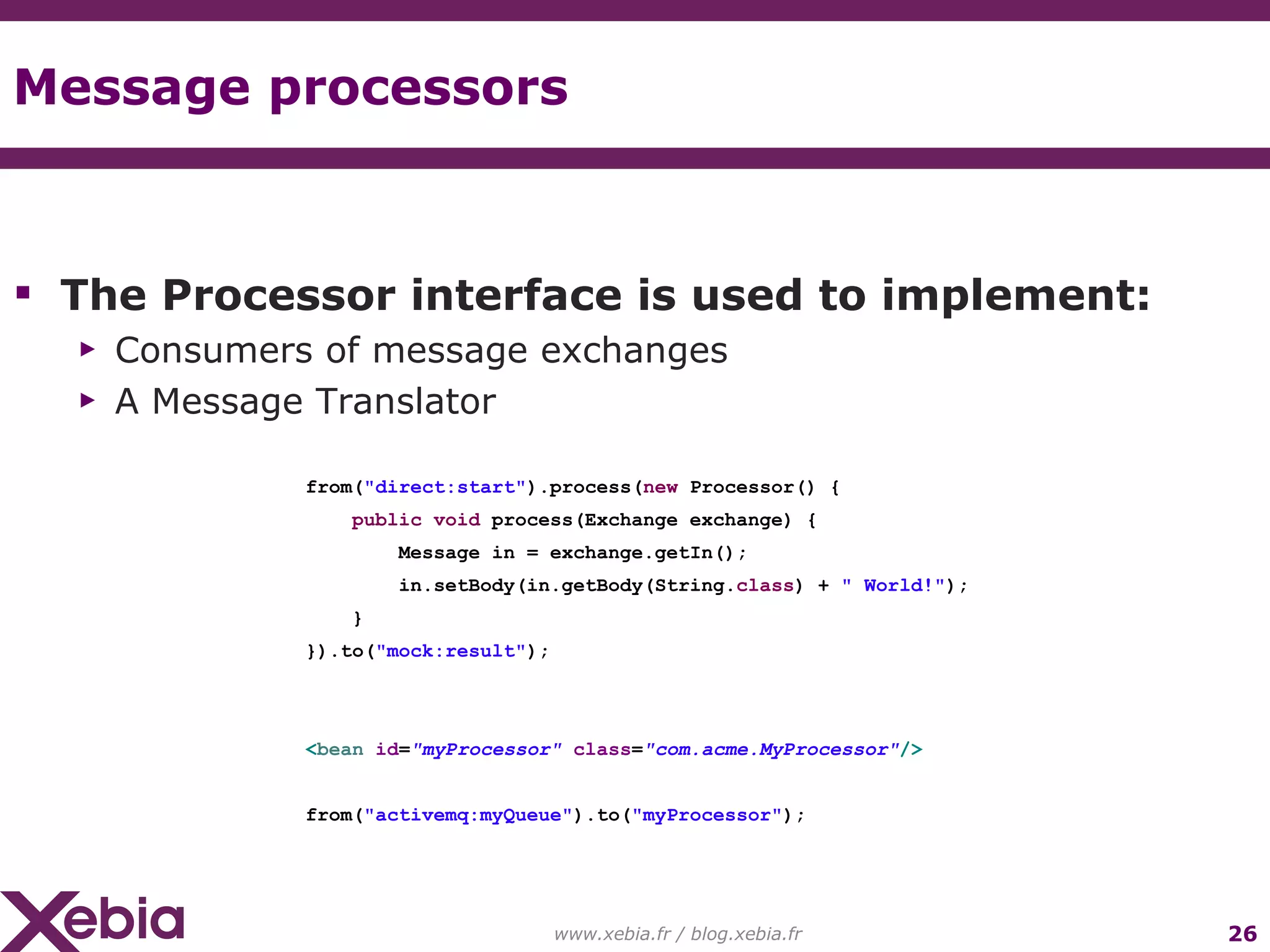 Message processors www.xebia.fr / blog.xebia.fr from( "direct:start" ).process( new Processor() { public void process(Exchange exchange) { Message in = exchange.getIn(); in.setBody(in.getBody(String. class ) + " World!" ); } }).to( "mock:result" ); < bean id = "myProcessor" class = "com.acme.MyProcessor" /> from( "activemq:myQueue" ).to( "myProcessor" ); The Processor interface is used to implement: Consumers of message exchanges A Message Translator 
