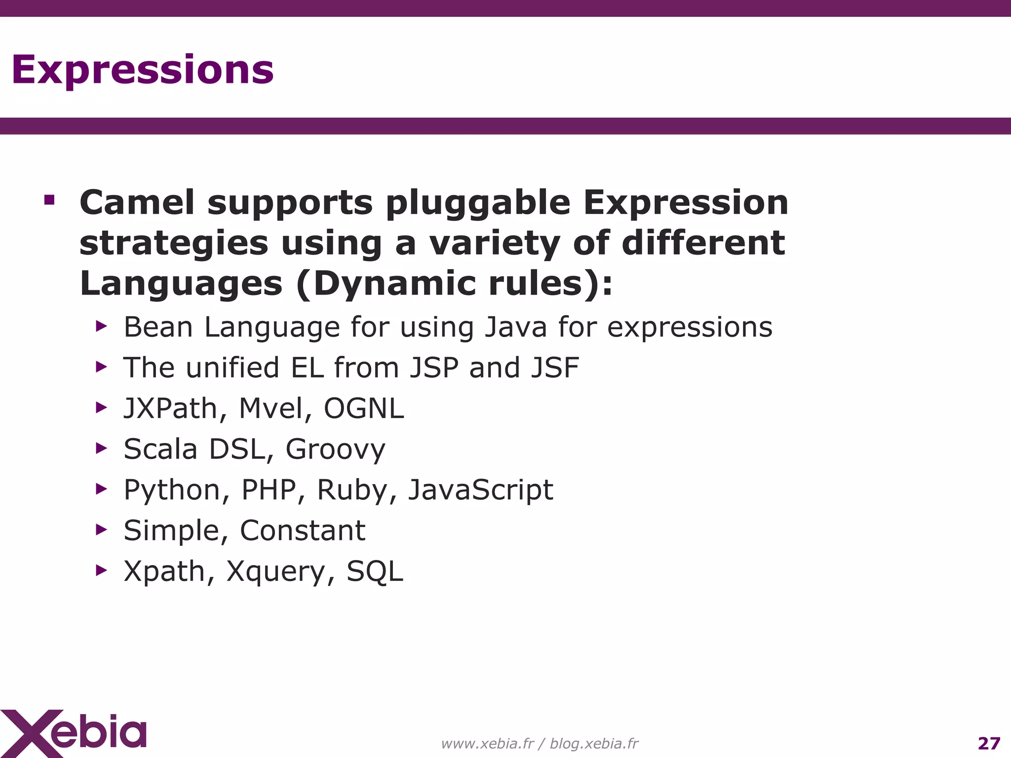 Expressions www.xebia.fr / blog.xebia.fr Camel supports pluggable Expression strategies using a variety of different Languages (Dynamic rules): Bean Language for using Java for expressions The unified EL from JSP and JSF JXPath, Mvel, OGNL Scala DSL, Groovy Python, PHP, Ruby, JavaScript Simple, Constant Xpath, Xquery, SQL 