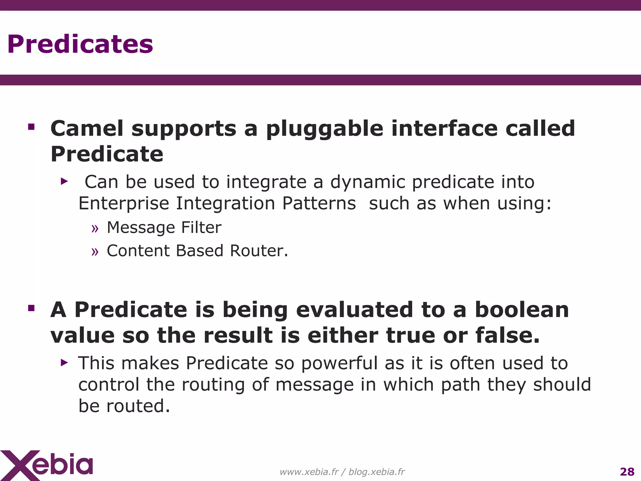 Predicates www.xebia.fr / blog.xebia.fr Camel supports a pluggable interface called Predicate Can be used to integrate a dynamic predicate into Enterprise Integration Patterns such as when using: Message Filter Content Based Router. A Predicate is being evaluated to a boolean value so the result is either true or false. This makes Predicate so powerful as it is often used to control the routing of message in which path they should be routed. 
