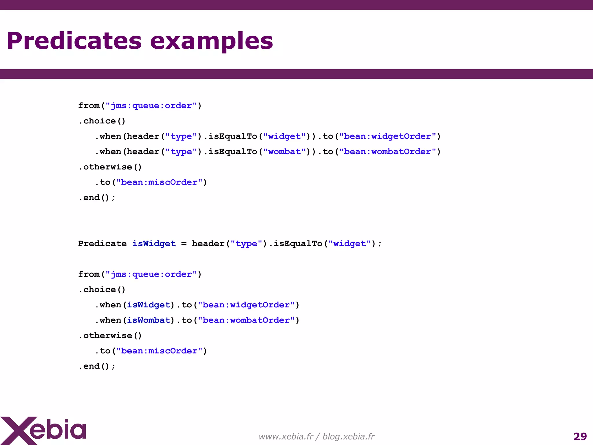 Predicates examples www.xebia.fr / blog.xebia.fr from( "jms:queue:order" ) .choice() .when(header( "type" ).isEqualTo( "widget" )).to( "bean:widgetOrder" ) .when(header( "type" ).isEqualTo( "wombat" )).to( "bean:wombatOrder" ) .otherwise() .to( "bean:miscOrder" ) .end(); Predicate isWidget = header( "type" ).isEqualTo( "widget" ); from( "jms:queue:order" ) .choice() .when( isWidget ).to( "bean:widgetOrder" ) .when( isWombat ).to( "bean:wombatOrder" ) .otherwise() .to( "bean:miscOrder" ) .end(); 