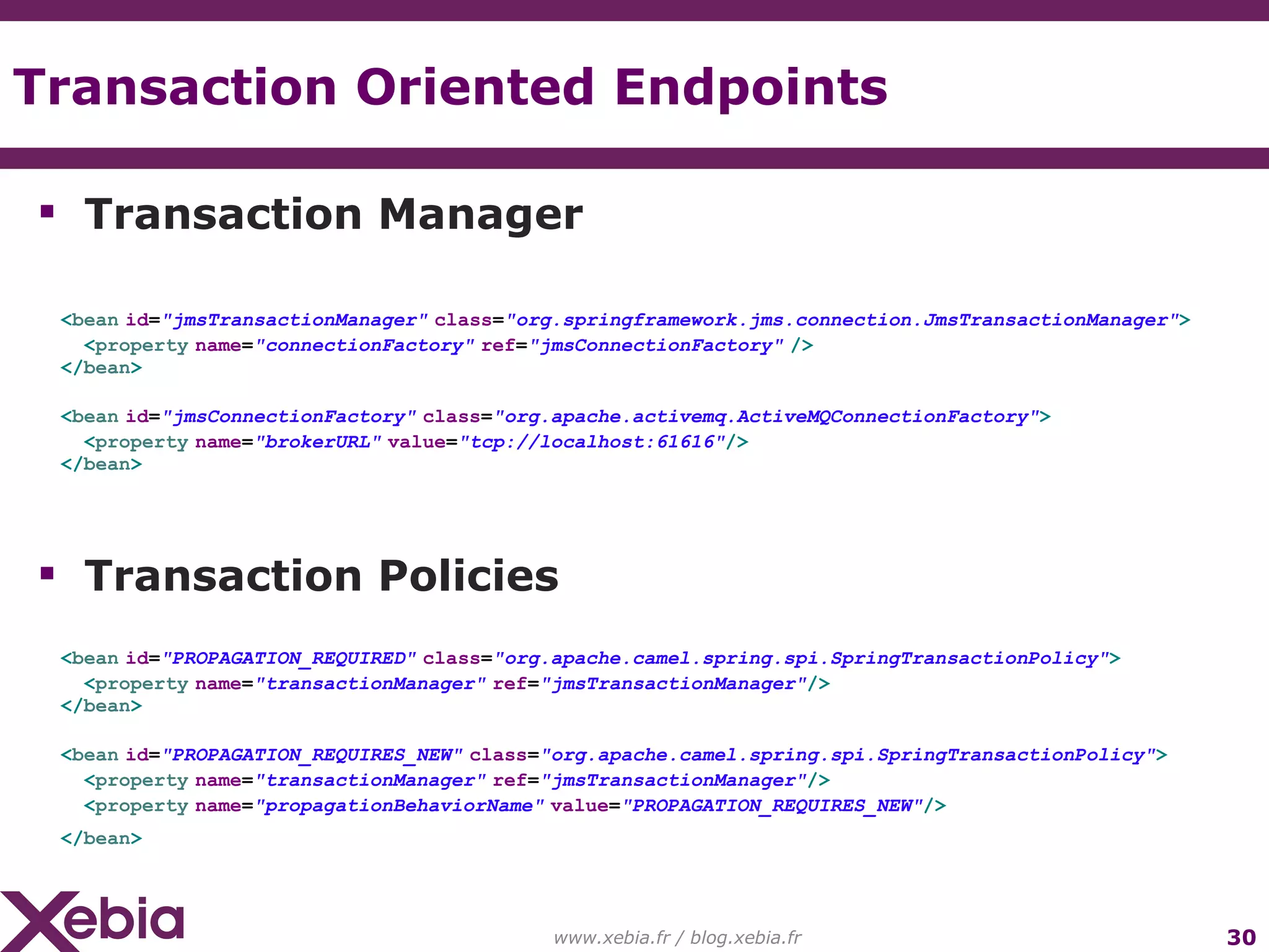 Transaction Oriented Endpoints www.xebia.fr / blog.xebia.fr Transaction Manager < bean id = "jmsTransactionManager" class = "org.springframework.jms.connection.JmsTransactionManager" > < property name = "connectionFactory" ref = "jmsConnectionFactory" /> </ bean > < bean id = "jmsConnectionFactory" class = "org.apache.activemq.ActiveMQConnectionFactory" > < property name = "brokerURL" value = "tcp://localhost:61616" /> </ bean > Transaction Policies < bean id = "PROPAGATION_REQUIRED" class = "org.apache.camel.spring.spi.SpringTransactionPolicy" > < property name = "transactionManager" ref = "jmsTransactionManager" /> </ bean > < bean id = "PROPAGATION_REQUIRES_NEW" class = "org.apache.camel.spring.spi.SpringTransactionPolicy" > < property name = "transactionManager" ref = "jmsTransactionManager" /> < property name = "propagationBehaviorName" value = "PROPAGATION_REQUIRES_NEW" /> </ bean > 