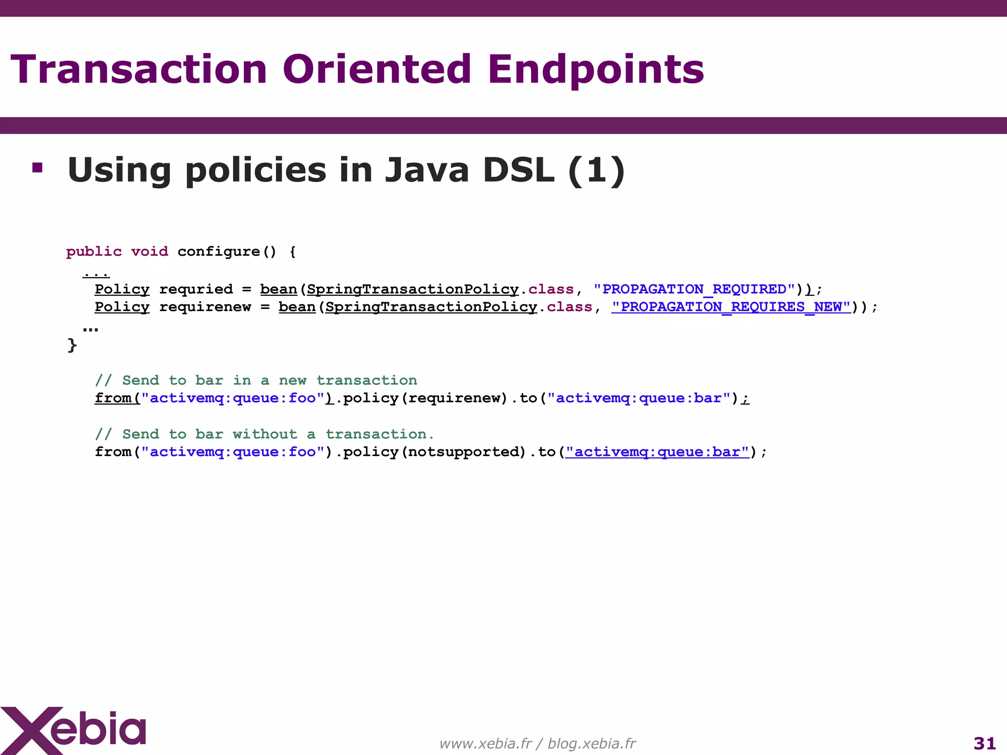 Transaction Oriented Endpoints www.xebia.fr / blog.xebia.fr Using policies in Java DSL (1) public void configure() { ... Policy requried = bean ( SpringTransactionPolicy . class , "PROPAGATION_REQUIRED" ) ) ; Policy requirenew = bean ( SpringTransactionPolicy . class , "PROPAGATION_REQUIRES_NEW" )); ... } // Send to bar in a new transaction from( "activemq:queue:foo" ) .policy(requirenew).to( "activemq:queue:bar" ) ; // Send to bar without a transaction. from( "activemq:queue:foo" ).policy(notsupported).to( "activemq:queue:bar" ); 