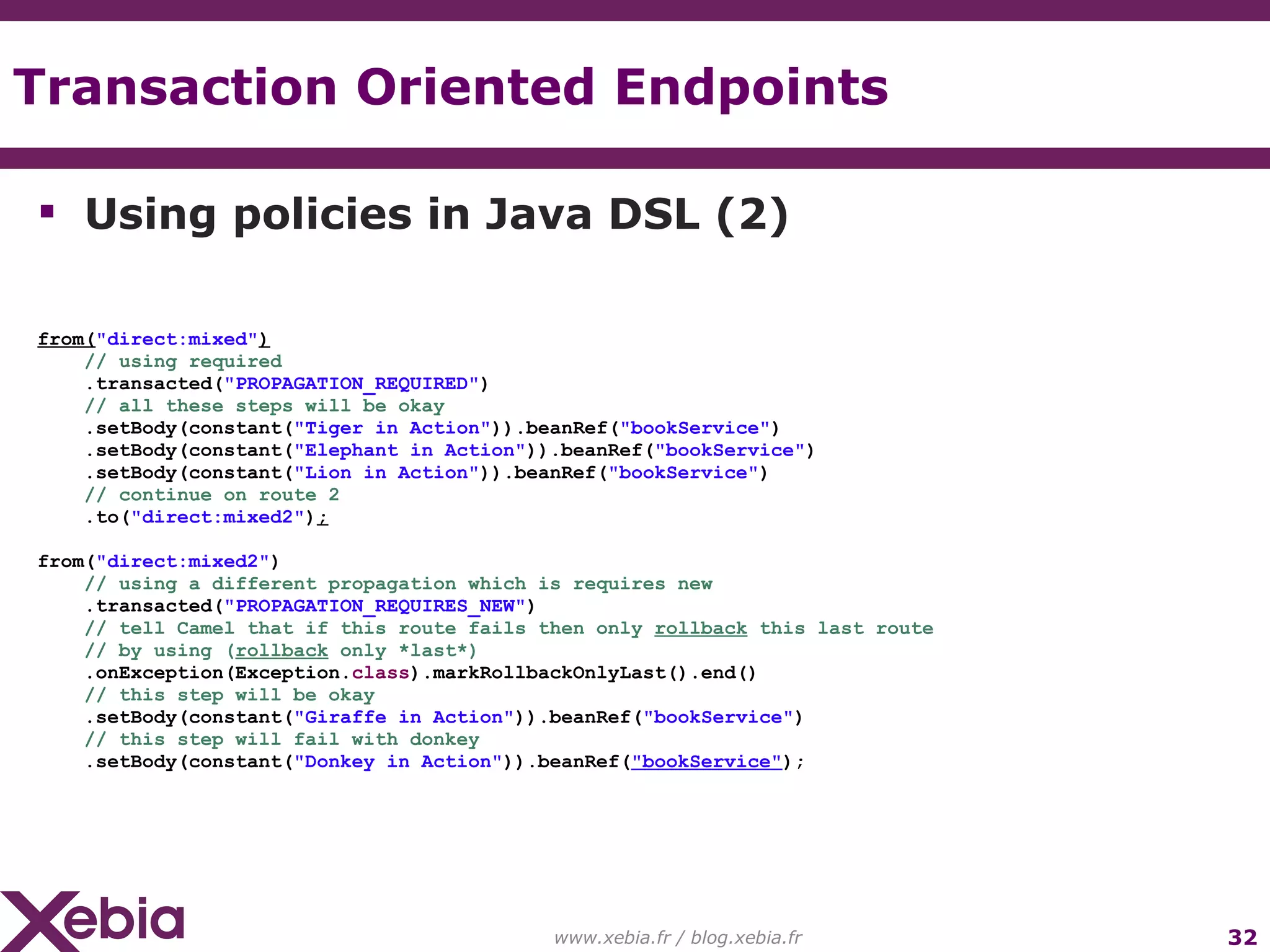 Transaction Oriented Endpoints www.xebia.fr / blog.xebia.fr Using policies in Java DSL (2) from( "direct:mixed" ) // using required .transacted( "PROPAGATION_REQUIRED" ) // all these steps will be okay .setBody(constant( "Tiger in Action" )).beanRef( "bookService" ) .setBody(constant( "Elephant in Action" )).beanRef( "bookService" ) .setBody(constant( "Lion in Action" )).beanRef( "bookService" ) // continue on route 2 .to( "direct:mixed2" ) ; from( "direct:mixed2" ) // using a different propagation which is requires new .transacted( "PROPAGATION_REQUIRES_NEW" ) // tell Camel that if this route fails then only rollback this last route // by using ( rollback only *last*) .onException(Exception. class ).markRollbackOnlyLast().end() // this step will be okay .setBody(constant( "Giraffe in Action" )).beanRef( "bookService" ) // this step will fail with donkey .setBody(constant( "Donkey in Action" )).beanRef( "bookService" ); 