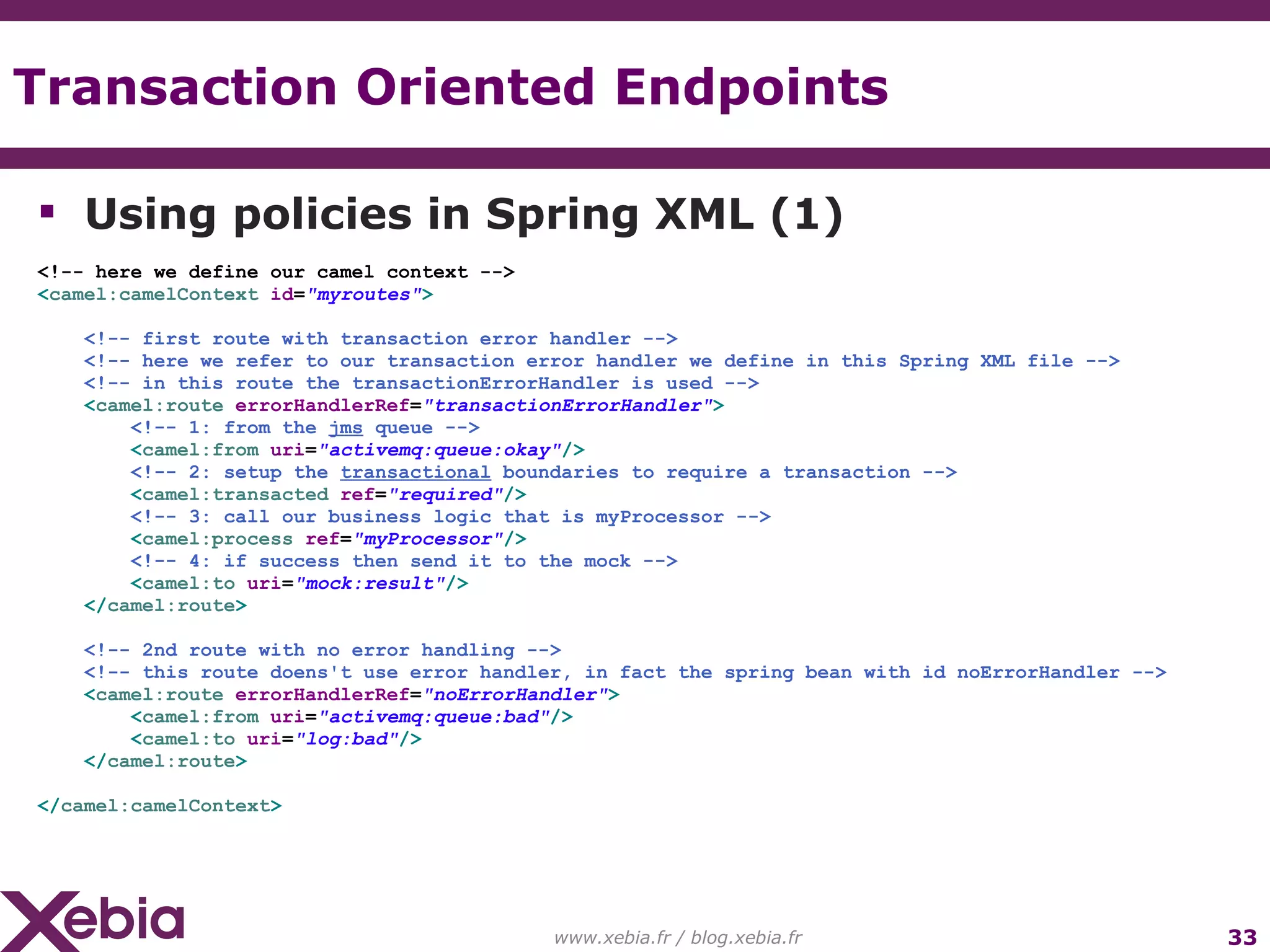 Transaction Oriented Endpoints www.xebia.fr / blog.xebia.fr Using policies in Spring XML (1) <!-- here we define our camel context --> < camel:camelContext id = "myroutes" > <!-- first route with transaction error handler --> <!-- here we refer to our transaction error handler we define in this Spring XML file --> <!-- in this route the transactionErrorHandler is used --> < camel:route errorHandlerRef = "transactionErrorHandler" > <!-- 1: from the jms queue --> < camel:from uri = "activemq:queue:okay" /> <!-- 2: setup the transactional boundaries to require a transaction --> < camel:transacted ref = "required" /> <!-- 3: call our business logic that is myProcessor --> < camel:process ref = "myProcessor" /> <!-- 4: if success then send it to the mock --> < camel:to uri = "mock:result" /> </ camel:route > <!-- 2nd route with no error handling --> <!-- this route doens't use error handler, in fact the spring bean with id noErrorHandler --> < camel:route errorHandlerRef = "noErrorHandler" > < camel:from uri = "activemq:queue:bad" /> < camel:to uri = "log:bad" /> </ camel:route > </ camel:camelContext > 