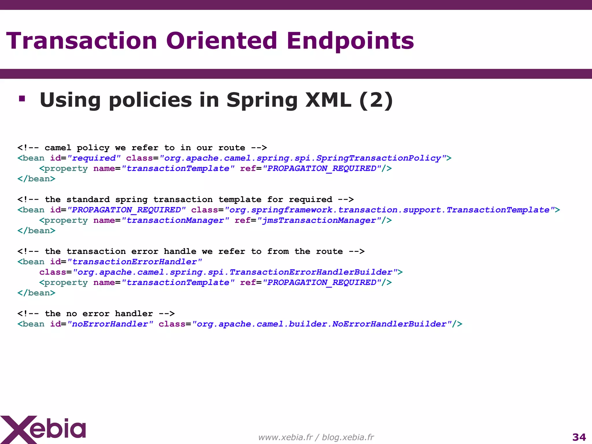 Transaction Oriented Endpoints www.xebia.fr / blog.xebia.fr Using policies in Spring XML (2) <!-- camel policy we refer to in our route --> < bean id = "required" class = "org.apache.camel.spring.spi.SpringTransactionPolicy" > < property name = "transactionTemplate" ref = "PROPAGATION_REQUIRED" /> </ bean > <!-- the standard spring transaction template for required --> < bean id = "PROPAGATION_REQUIRED" class = "org.springframework.transaction.support.TransactionTemplate" > < property name = "transactionManager" ref = "jmsTransactionManager" /> </ bean > <!-- the transaction error handle we refer to from the route --> < bean id = "transactionErrorHandler" class = "org.apache.camel.spring.spi.TransactionErrorHandlerBuilder" > < property name = "transactionTemplate" ref = "PROPAGATION_REQUIRED" /> </ bean > <!-- the no error handler --> < bean id = "noErrorHandler" class = "org.apache.camel.builder.NoErrorHandlerBuilder" /> 