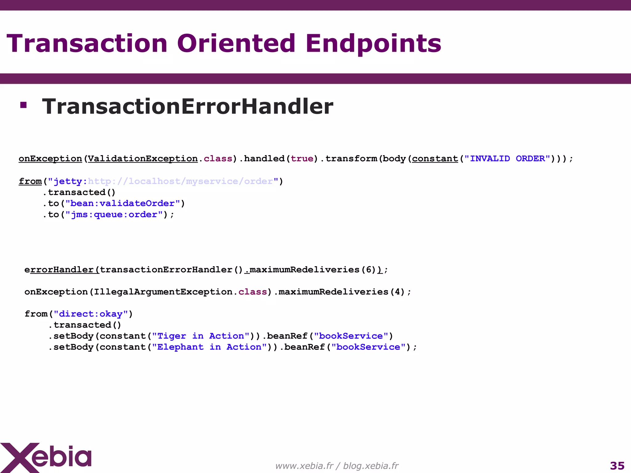Transaction Oriented Endpoints www.xebia.fr / blog.xebia.fr TransactionErrorHandler onException ( ValidationException . class ).handled( true ).transform(body( constant ( "INVALID ORDER" ))); from ( "jetty: http://localhost/myservice/order " ) .transacted() .to( "bean:validateOrder" ) .to( "jms:queue:order" ); e rrorHandler( transactionErrorHandler() . maximumRedeliveries(6) ) ; onException(IllegalArgumentException. class ).maximumRedeliveries(4); from( "direct:okay" ) .transacted() .setBody(constant( "Tiger in Action" )).beanRef( "bookService" ) .setBody(constant( "Elephant in Action" )).beanRef( "bookService" ); 