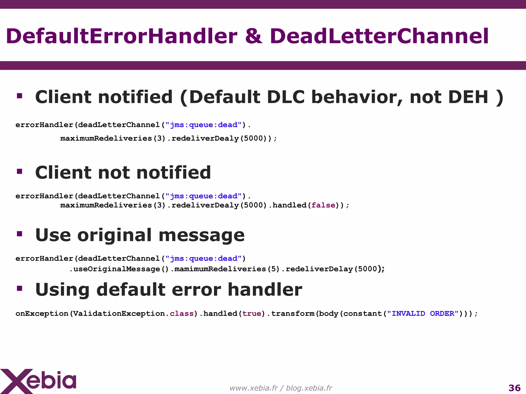 DefaultErrorHandler & DeadLetterChannel www.xebia.fr / blog.xebia.fr Client notified (Default DLC behavior, not DEH ) errorHandler(deadLetterChannel( "jms:queue:dead" ). maximumRedeliveries(3).redeliverDealy(5000)); Client not notified errorHandler(deadLetterChannel( "jms:queue:dead" ). maximumRedeliveries(3).redeliverDealy(5000).handled( false )); Use original message errorHandler(deadLetterChannel( "jms:queue:dead" ) .useOriginalMessage().mamimumRedeliveries(5).redeliverDelay(5000 ); Using default error handler onException(ValidationException. class ).handled( true ).transform(body(constant( "INVALID ORDER" ))); 