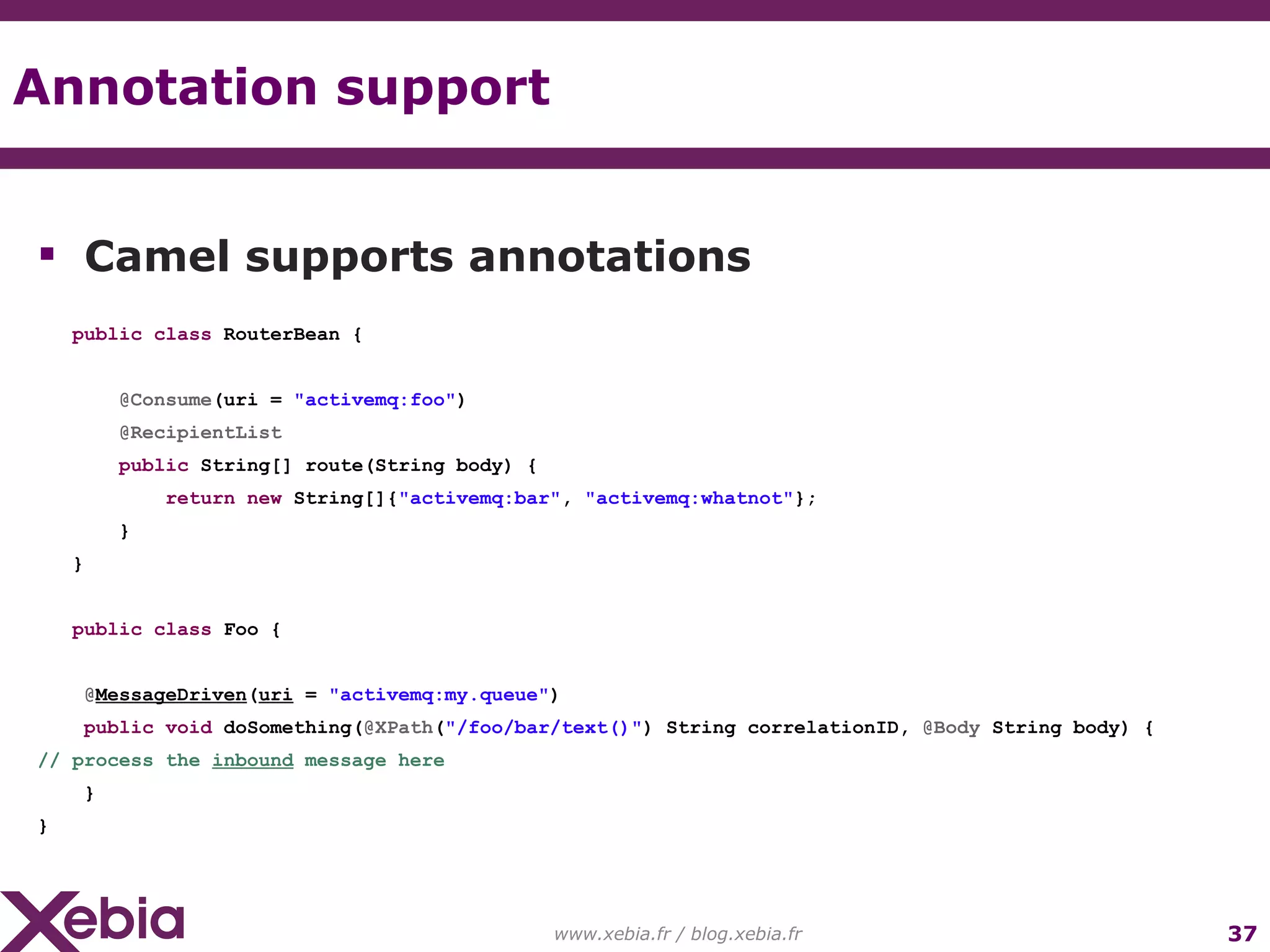 Annotation support www.xebia.fr / blog.xebia.fr Camel supports annotations public class RouterBean { @Consume (uri = "activemq:foo" ) @RecipientList public String[] route(String body) { return new String[]{ "activemq:bar" , "activemq:whatnot" }; } } public class Foo { @ MessageDriven ( uri = "activemq:my.queue" ) public void doSomething( @XPath ( "/foo/bar/text()" ) String correlationID, @Body String body) { // process the inbound message here } } 