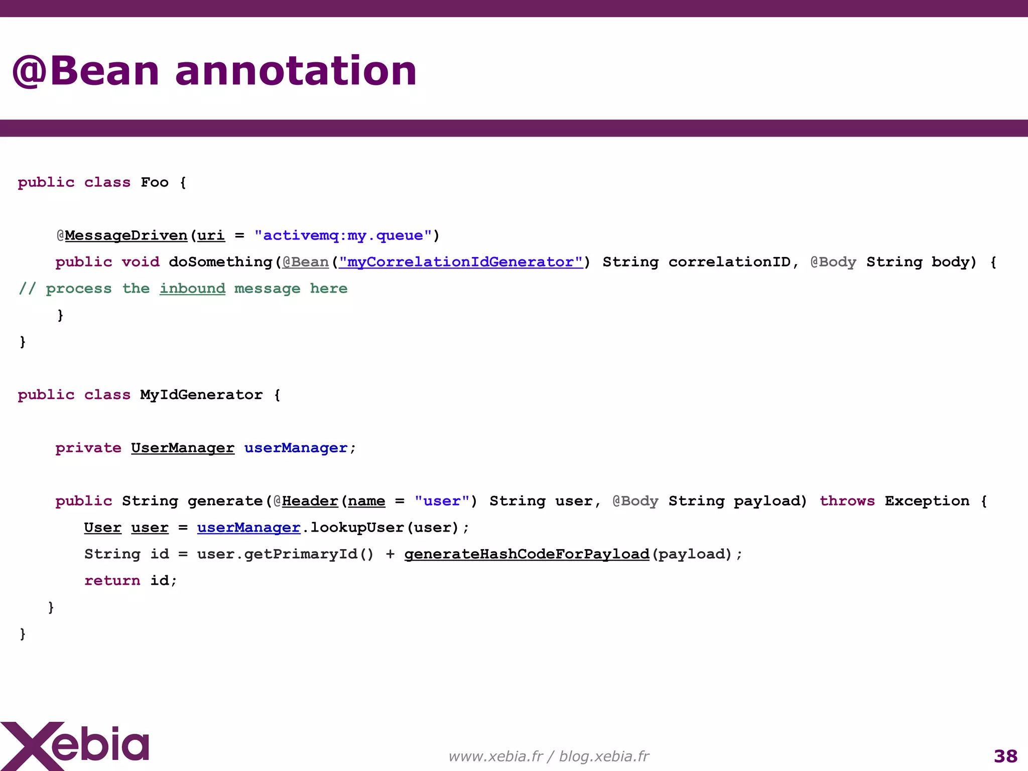 @Bean annotation www.xebia.fr / blog.xebia.fr public class Foo { @ MessageDriven ( uri = "activemq:my.queue" ) public void doSomething( @Bean ( "myCorrelationIdGenerator" ) String correlationID, @Body String body) { // process the inbound message here } } public class MyIdGenerator { private UserManager userManager ; public String generate( @ Header ( name = "user" ) String user, @Body String payload) throws Exception { User user = userManager .lookupUser(user); String id = user.getPrimaryId() + generateHashCodeForPayload (payload); return id; } } 