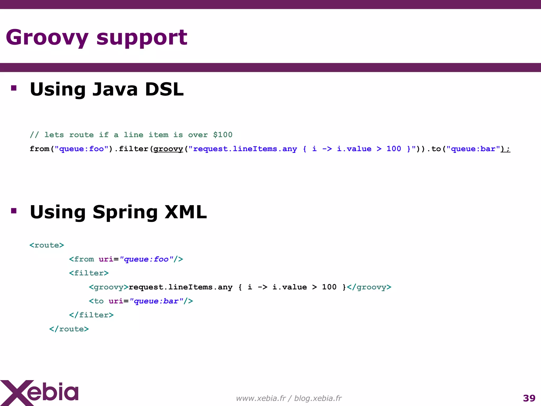 Groovy support www.xebia.fr / blog.xebia.fr Using Java DSL // lets route if a line item is over $100 from( "queue:foo" ).filter( groovy ( "request.lineItems.any { i -> i.value > 100 }" )).to( "queue:bar" ); Using Spring XML < route > < from uri = "queue:foo" /> < filter > < groovy > request.lineItems.any { i -> i.value > 100 } </ groovy > < to uri = "queue:bar" /> </ filter > </ route > 