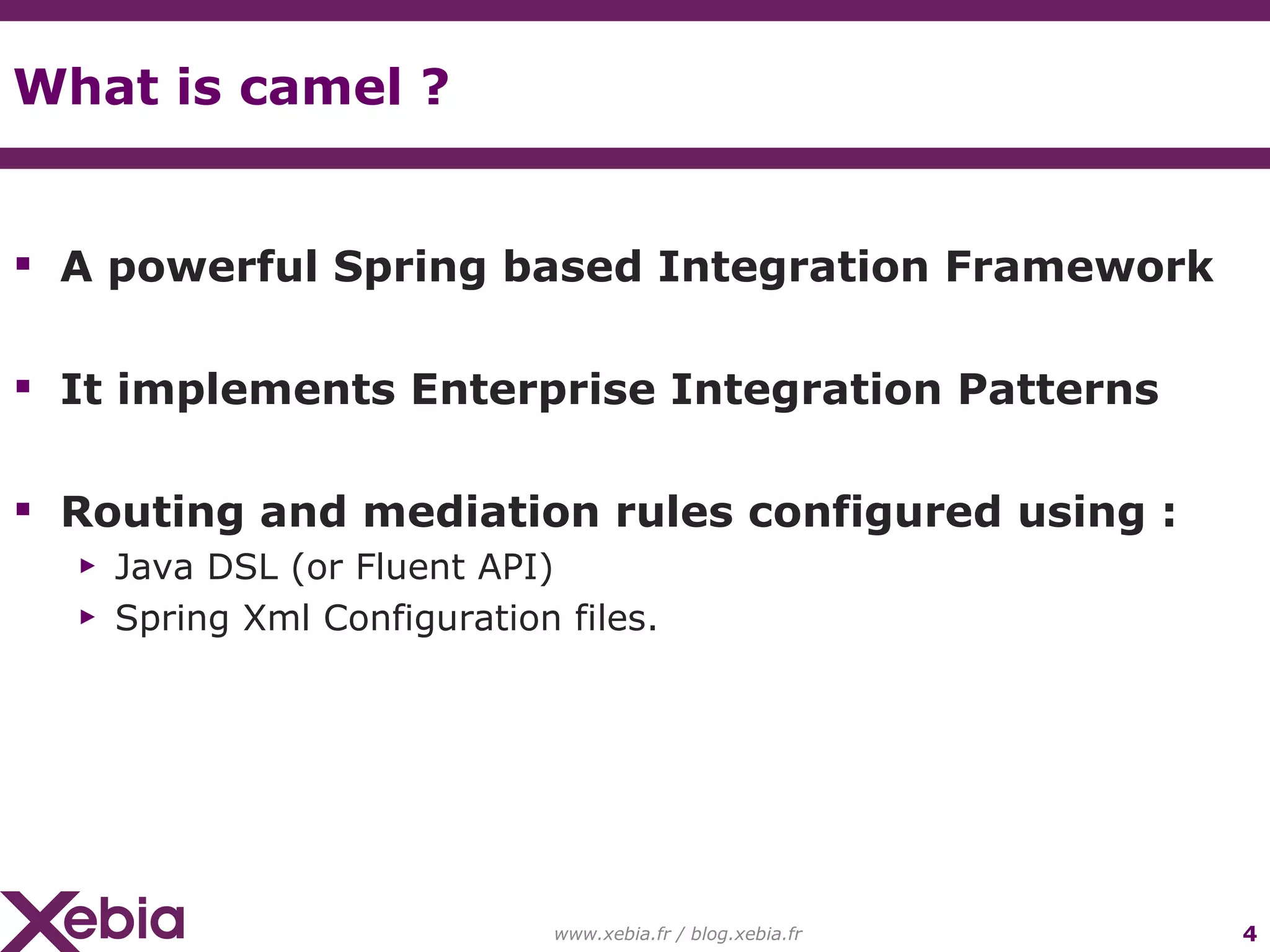 What is camel ? A powerful Spring based Integration Framework It implements Enterprise Integration Patterns Routing and mediation rules configured using : Java DSL (or Fluent API) Spring Xml Configuration files. www.xebia.fr / blog.xebia.fr 