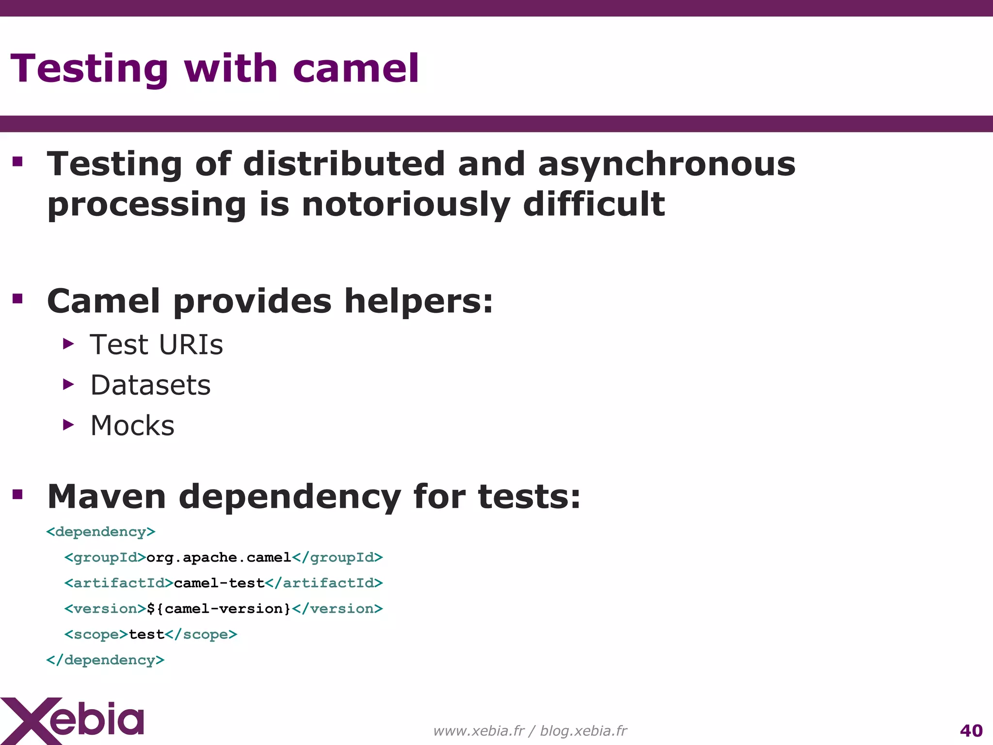 Testing with camel www.xebia.fr / blog.xebia.fr Testing of distributed and asynchronous processing is notoriously difficult Camel provides helpers: Test URIs Datasets Mocks Maven dependency for tests: < dependency > < groupId > org.apache.camel </ groupId > < artifactId > camel-test </ artifactId > < version > ${camel-version} </ version > < scope > test </ scope > </ dependency > 