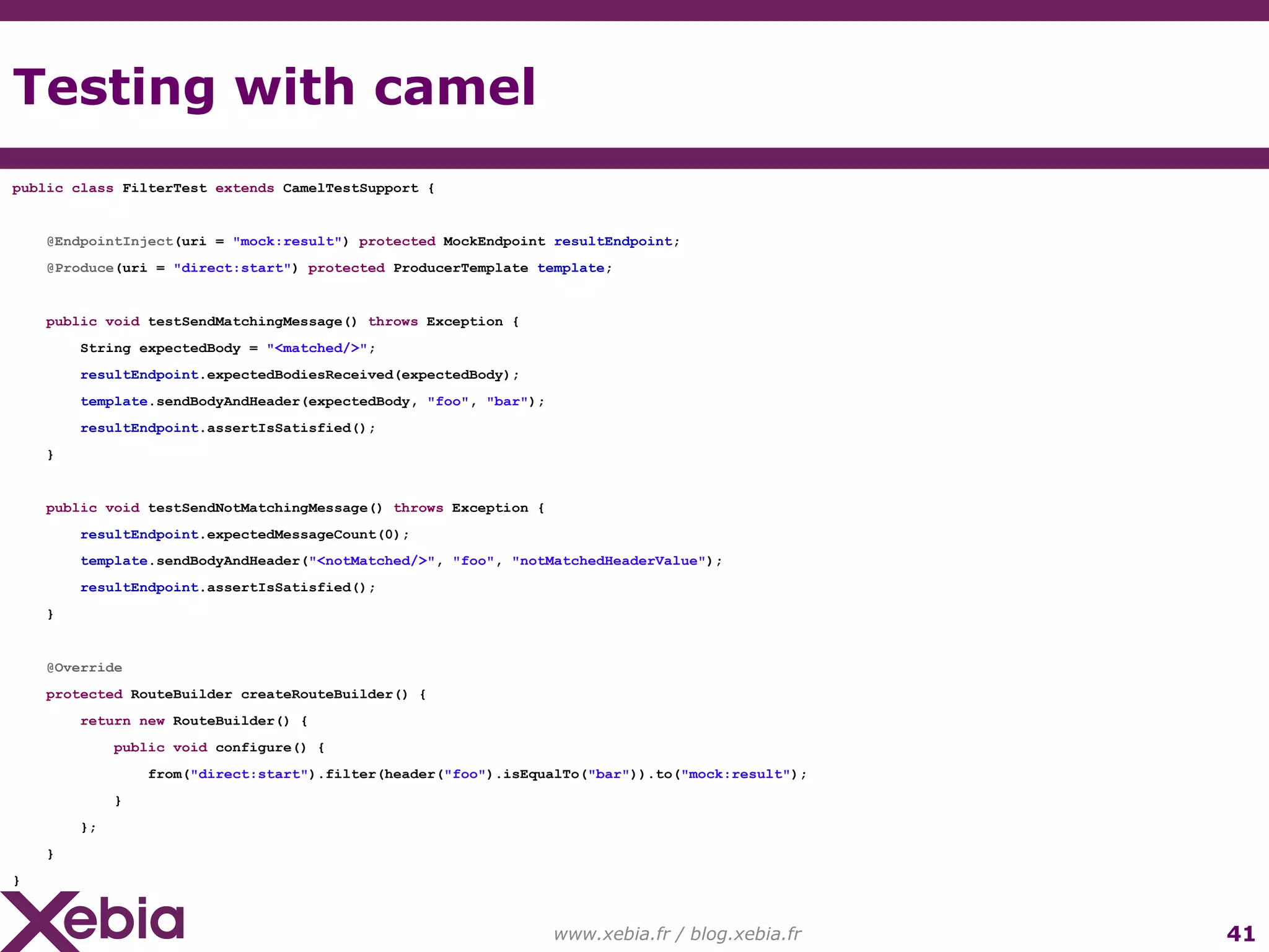 Testing with camel www.xebia.fr / blog.xebia.fr public class FilterTest extends CamelTestSupport { @EndpointInject (uri = "mock:result" ) protected MockEndpoint resultEndpoint ; @Produce (uri = "direct:start" ) protected ProducerTemplate template ; public void testSendMatchingMessage() throws Exception { String expectedBody = "<matched/>" ; resultEndpoint .expectedBodiesReceived(expectedBody); template .sendBodyAndHeader(expectedBody, "foo" , "bar" ); resultEndpoint .assertIsSatisfied(); } public void testSendNotMatchingMessage() throws Exception { resultEndpoint .expectedMessageCount(0); template .sendBodyAndHeader( "<notMatched/>" , "foo" , "notMatchedHeaderValue" ); resultEndpoint .assertIsSatisfied(); } @Override protected RouteBuilder createRouteBuilder() { return new RouteBuilder() { public void configure() { from( "direct:start" ).filter(header( "foo" ).isEqualTo( "bar" )).to( "mock:result" ); } }; } } 