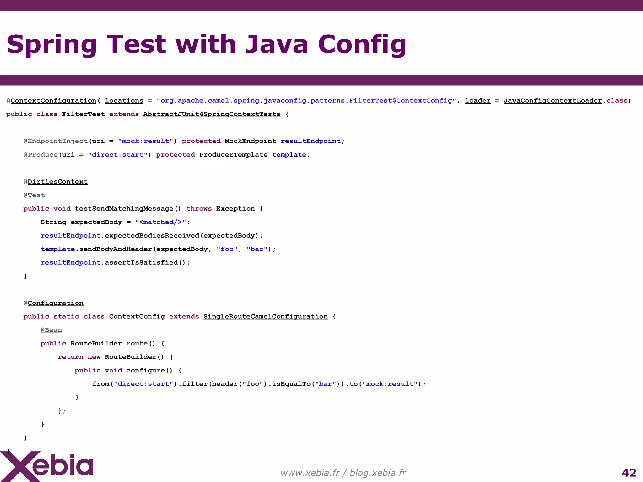 Spring Test with Java Config www.xebia.fr / blog.xebia.fr @ ContextConfiguration ( locations = "org.apache.camel.spring.javaconfig.patterns.FilterTest$ContextConfig" , loader = JavaConfigContextLoader . class ) public class FilterTest extends AbstractJUnit4SpringContextTests { @EndpointInject (uri = "mock:result" ) protected MockEndpoint resultEndpoint ; @Produce (uri = "direct:start" ) protected ProducerTemplate template ; @ DirtiesContext @Test public void testSendMatchingMessage() throws Exception { String expectedBody = "<matched/>" ; resultEndpoint .expectedBodiesReceived(expectedBody); template .sendBodyAndHeader(expectedBody, "foo" , "bar" ); resultEndpoint .assertIsSatisfied(); } @ Configuration public static class ContextConfig extends SingleRouteCamelConfiguration { @Bean public RouteBuilder route() { return new RouteBuilder() { public void configure() { from( "direct:start" ).filter(header( "foo" ).isEqualTo( "bar" )).to( "mock:result" ); } }; } } } 