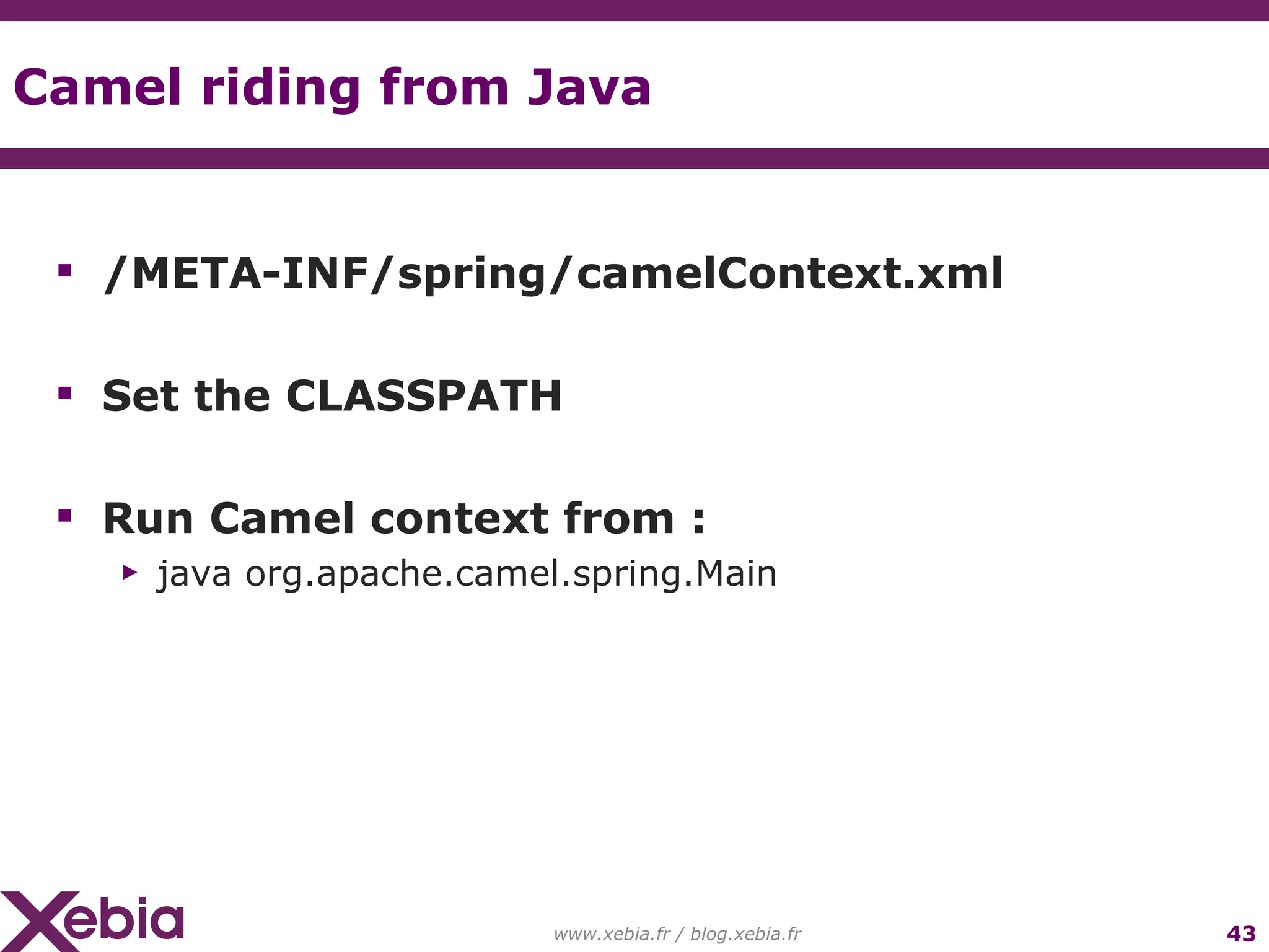 Camel riding from Java /META-INF/spring/camelContext.xml Set the CLASSPATH Run Camel context from : java org.apache.camel.spring.Main www.xebia.fr / blog.xebia.fr 