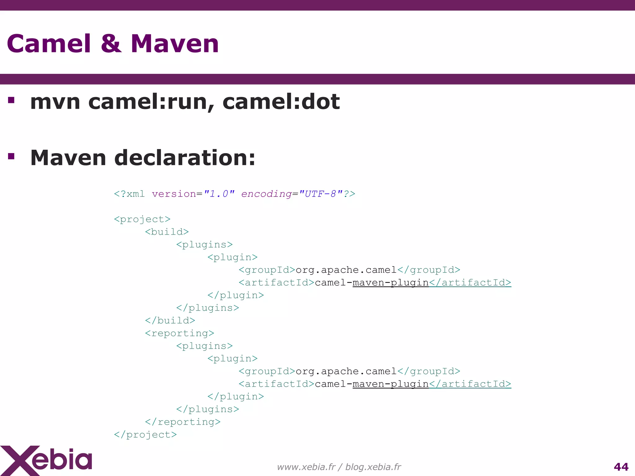 Camel & Maven mvn camel:run, camel:dot Maven declaration: www.xebia.fr / blog.xebia.fr <? xml version = "1.0" encoding = "UTF-8" ?> < project > < build > < plugins > < plugin > < groupId > org.apache.camel </ groupId > < artifactId > camel- maven-plugin </ artifactId > </ plugin > </ plugins > </ build > < reporting > < plugins > < plugin > < groupId > org.apache.camel </ groupId > < artifactId > camel- maven-plugin </ artifactId > </ plugin > </ plugins > </ reporting > </ project >   