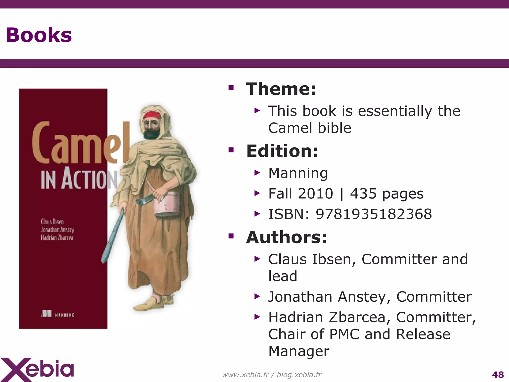 Books Theme: This book is essentially the Camel bible Edition: Manning Fall 2010 | 435 pages ISBN: 9781935182368 Authors: Claus Ibsen, Committer and lead Jonathan Anstey, Committer Hadrian Zbarcea, Committer, Chair of PMC and Release Manager www.xebia.fr / blog.xebia.fr 