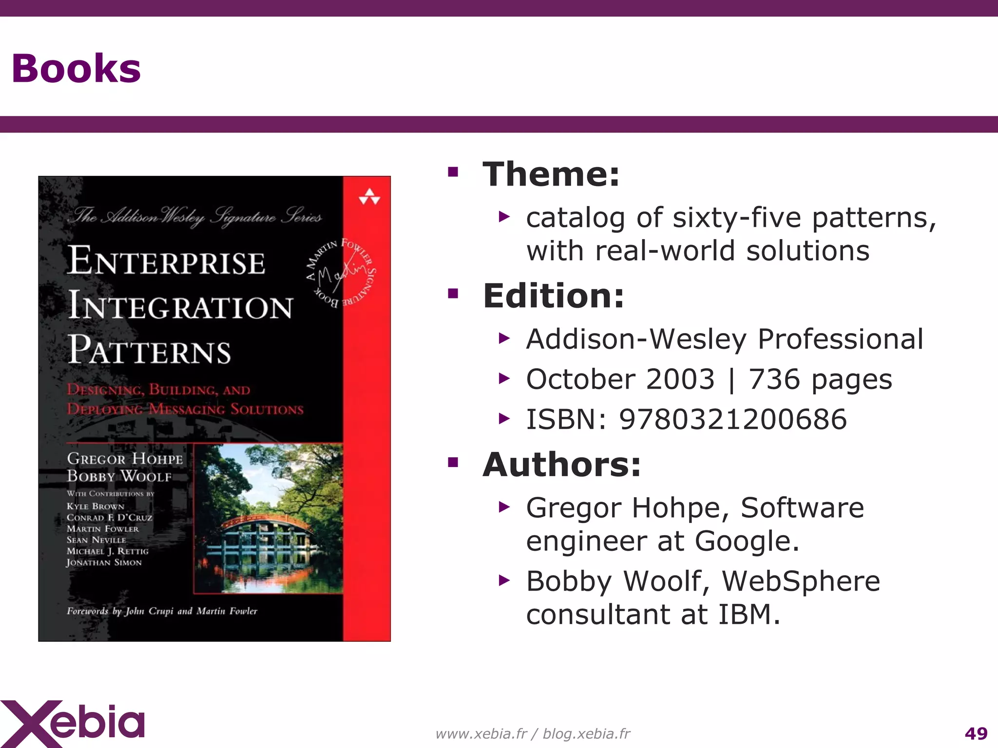 Books Theme: catalog of sixty-five patterns, with real-world solutions Edition: Addison-Wesley Professional October 2003 | 736 pages ISBN: 9780321200686 Authors: Gregor Hohpe, Software engineer at Google. Bobby Woolf, WebSphere consultant at IBM. www.xebia.fr / blog.xebia.fr 