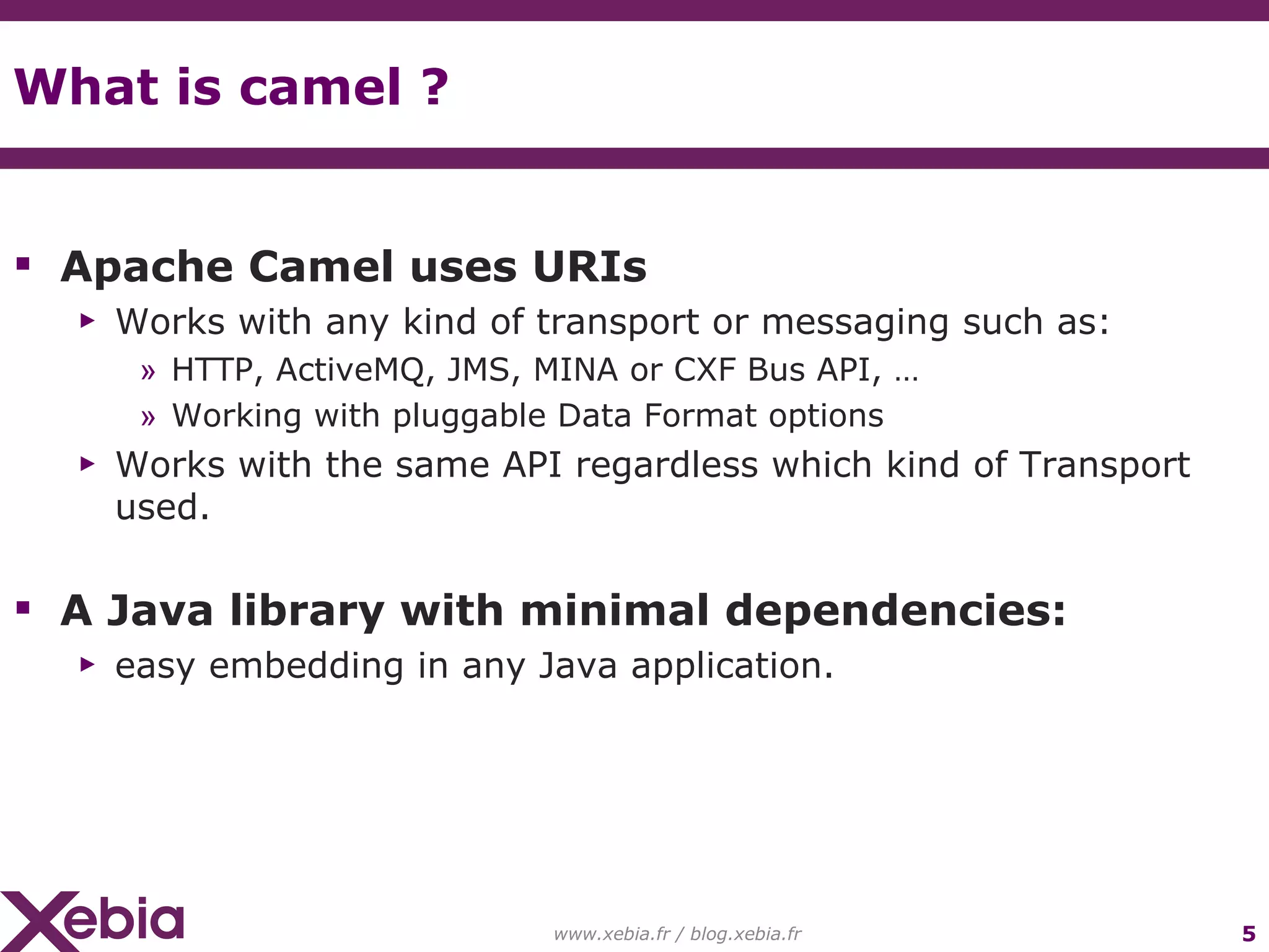 What is camel ? Apache Camel uses URIs Works with any kind of transport or messaging such as: HTTP, ActiveMQ, JMS, MINA or CXF Bus API, … Working with pluggable Data Format options Works with the same API regardless which kind of Transport used. A Java library with minimal dependencies: easy embedding in any Java application. www.xebia.fr / blog.xebia.fr 
