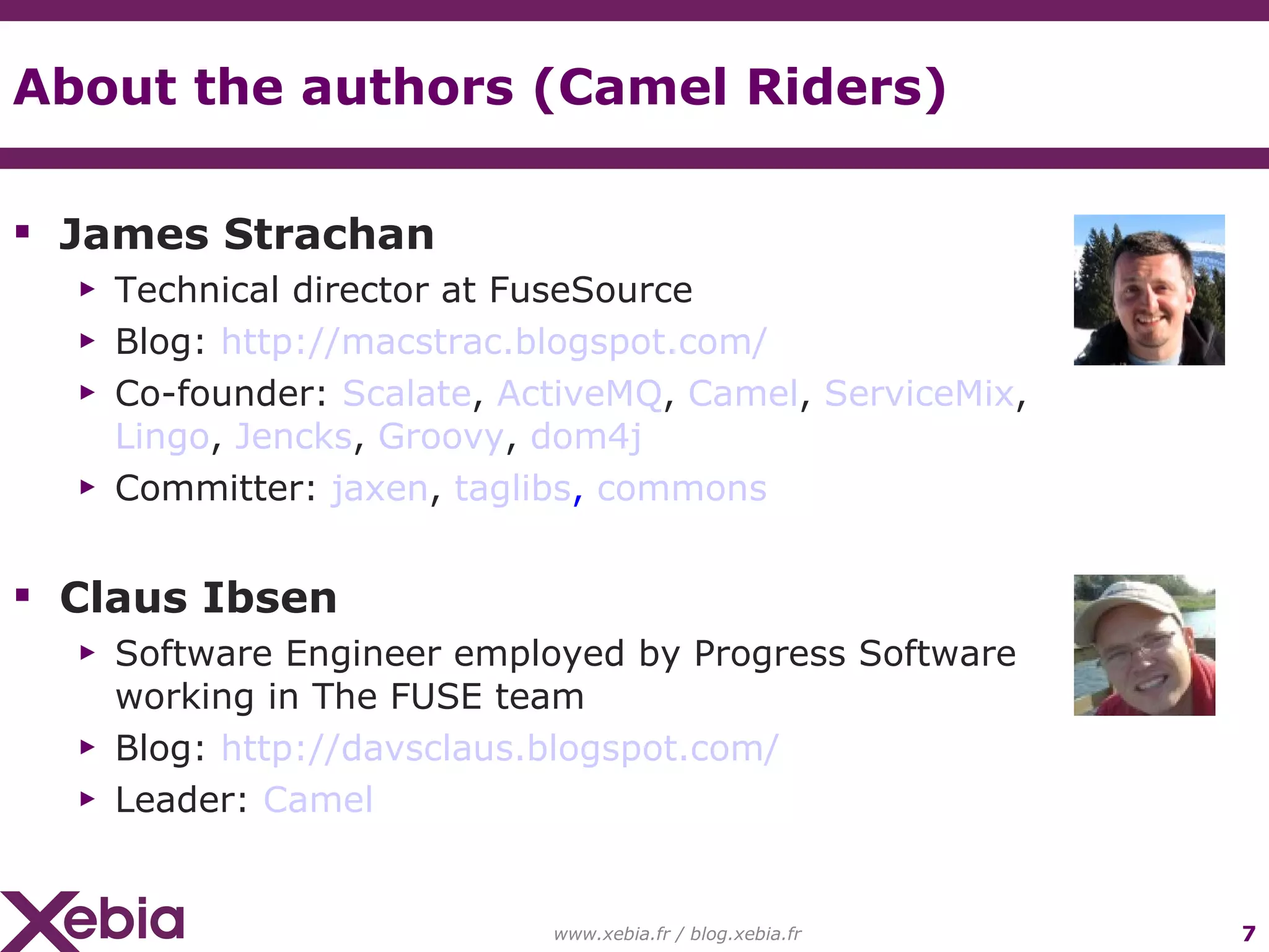 About the authors (Camel Riders) James Strachan Technical director at FuseSource Blog: http://macstrac.blogspot.com/ Co-founder: Scalate , ActiveMQ , Camel , ServiceMix , Lingo , Jencks , Groovy , dom4j Committer: jaxen , taglibs , commons Claus Ibsen Software Engineer employed by Progress Software working in The FUSE team Blog: http://davsclaus.blogspot.com/ Leader: Camel www.xebia.fr / blog.xebia.fr 