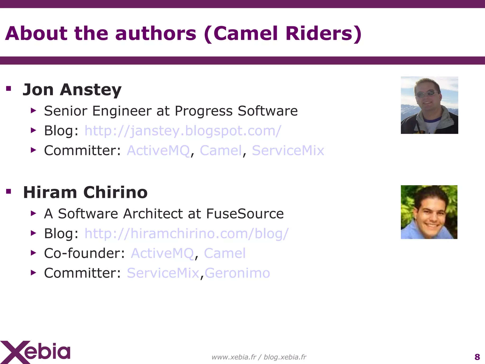 About the authors (Camel Riders) Jon Anstey Senior Engineer at Progress Software Blog: http://janstey.blogspot.com/ Committer: ActiveMQ , Camel , ServiceMix Hiram Chirino A Software Architect at FuseSource Blog: http://hiramchirino.com/blog/ Co-founder: ActiveMQ , Camel Committer: ServiceMix , Geronimo www.xebia.fr / blog.xebia.fr 