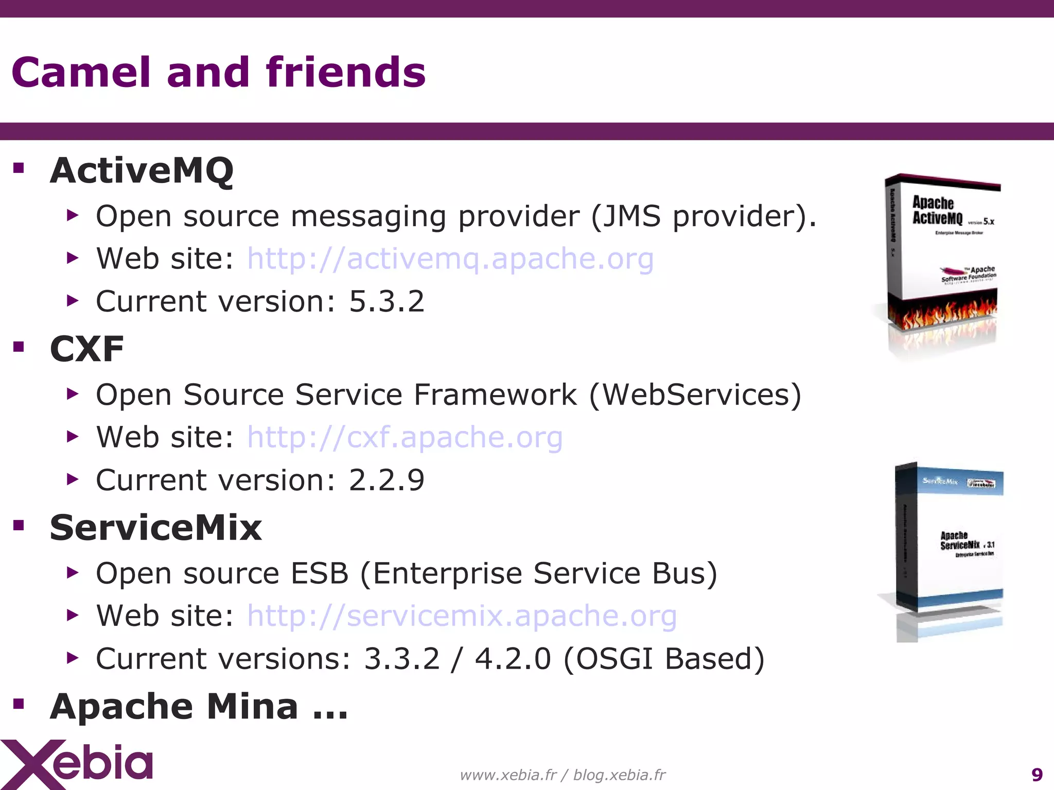 Camel and friends ActiveMQ Open source messaging provider (JMS provider). Web site: http://activemq.apache.org Current version: 5.3.2 CXF Open Source Service Framework (WebServices) Web site: http://cxf.apache.org Current version: 2.2.9 ServiceMix Open source ESB (Enterprise Service Bus) Web site: http://servicemix.apache.org Current versions: 3.3.2 / 4.2.0 (OSGI Based) Apache Mina ... www.xebia.fr / blog.xebia.fr 