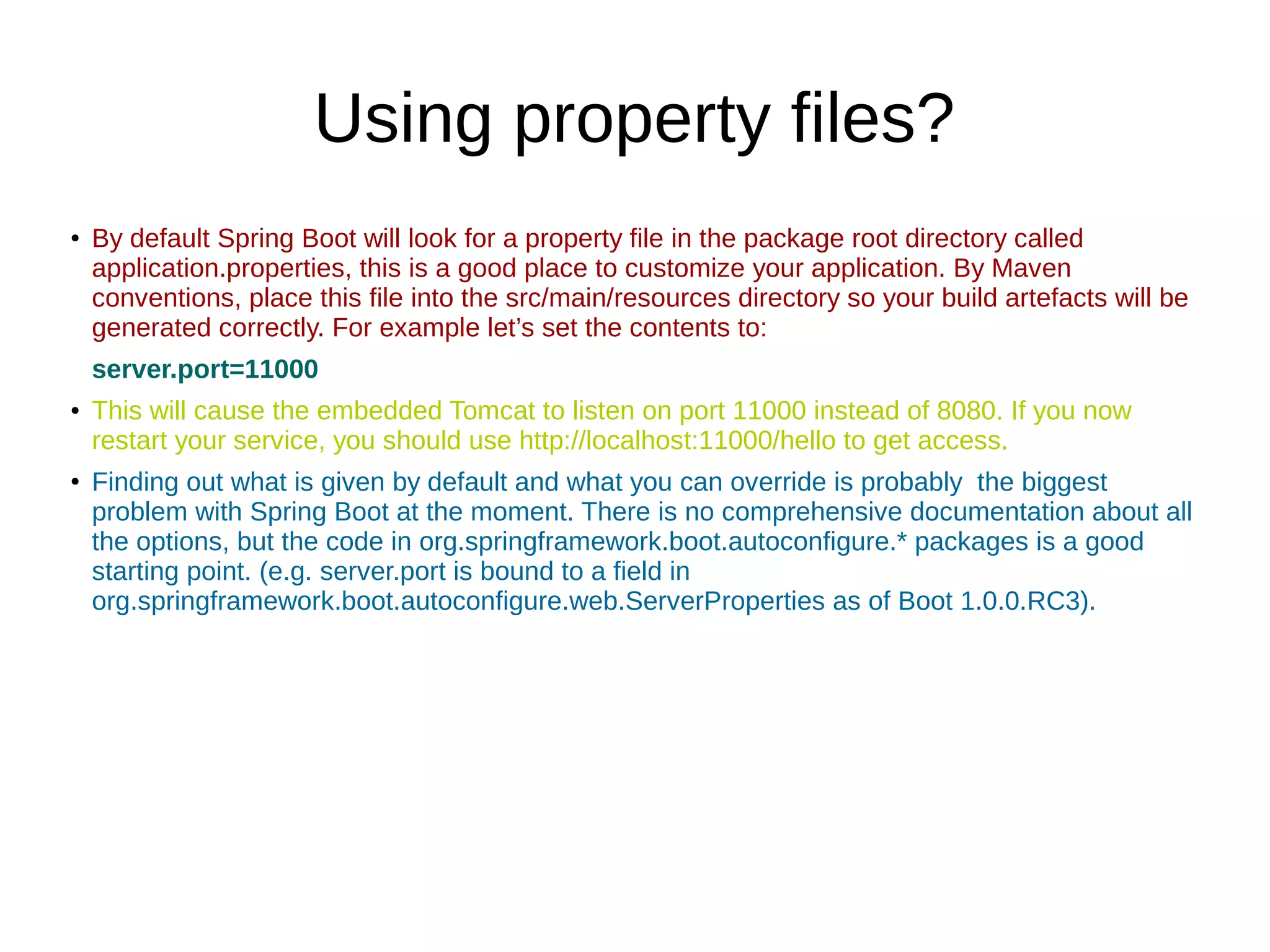 Using property files?
●
By default Spring Boot will look for a property file in the package root directory called
application.properties, this is a good place to customize your application. By Maven
conventions, place this file into the src/main/resources directory so your build artefacts will be
generated correctly. For example let’s set the contents to:
server.port=11000
● This will cause the embedded Tomcat to listen on port 11000 instead of 8080. If you now
restart your service, you should use http://localhost:11000/hello to get access.
●
Finding out what is given by default and what you can override is probably the biggest
problem with Spring Boot at the moment. There is no comprehensive documentation about all
the options, but the code in org.springframework.boot.autoconfigure.* packages is a good
starting point. (e.g. server.port is bound to a field in
org.springframework.boot.autoconfigure.web.ServerProperties as of Boot 1.0.0.RC3).
 