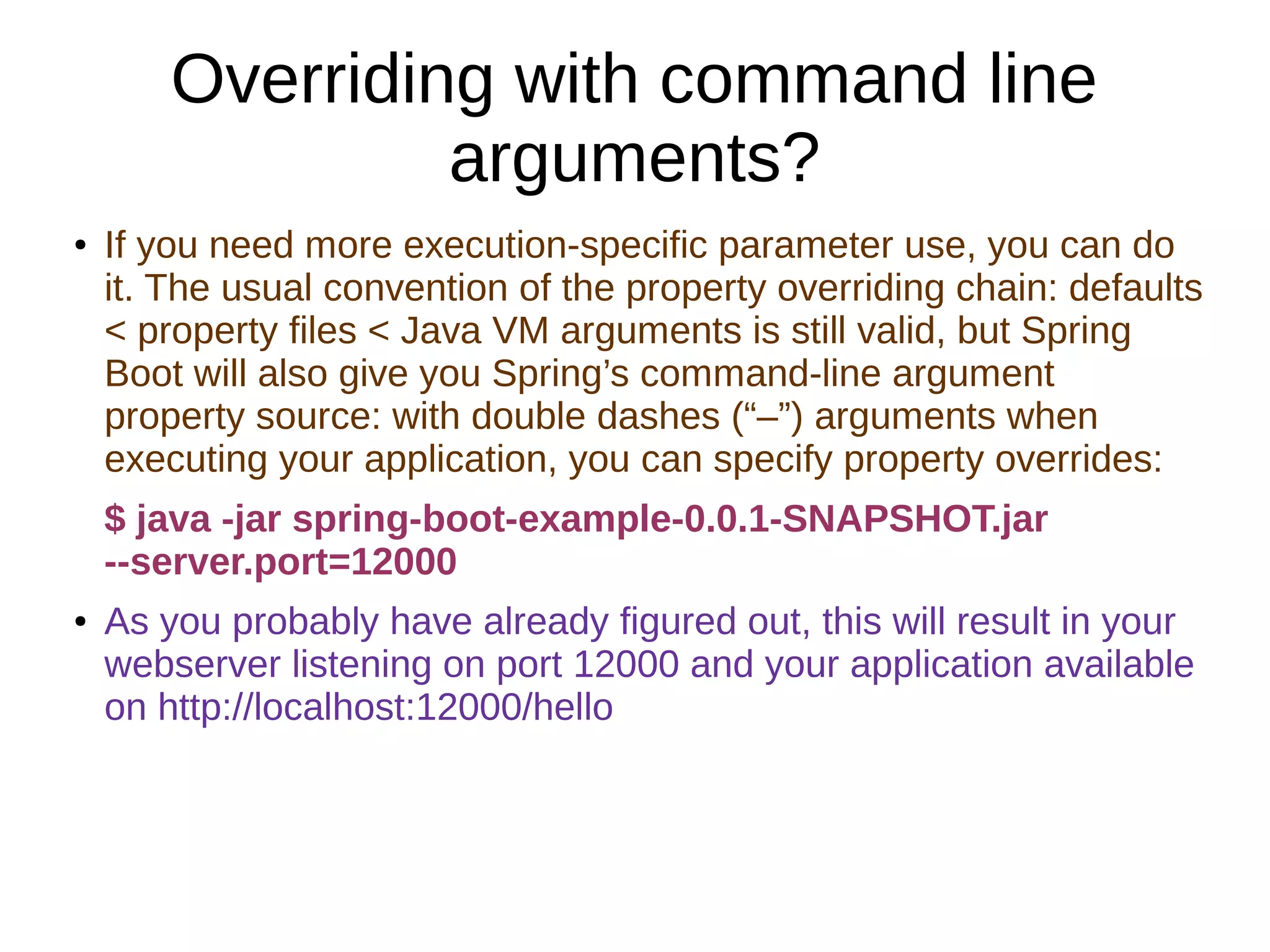 Overriding with command line
arguments?
● If you need more execution-specific parameter use, you can do
it. The usual convention of the property overriding chain: defaults
< property files < Java VM arguments is still valid, but Spring
Boot will also give you Spring’s command-line argument
property source: with double dashes (“–”) arguments when
executing your application, you can specify property overrides:
$ java -jar spring-boot-example-0.0.1-SNAPSHOT.jar
--server.port=12000
● As you probably have already figured out, this will result in your
webserver listening on port 12000 and your application available
on http://localhost:12000/hello
 